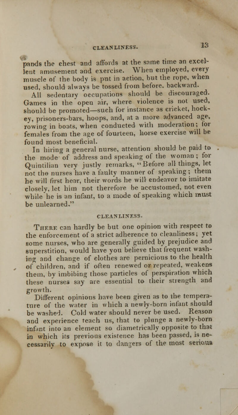 panels the chest and affords at the same time an excel- lent amusement and exercise. When employed, every muscle of the body is put in action, but the rope, when used, should always be tossed from before, backward. All sedentary occupations should be discouraged. Games in the open air, where violence is not used, should be promoted—such for instance as cricket, hock- ey, prisoners-bars, hoops, and, at a more advanced age, rowing in boats, when conducted with moderation; lor females from the age of fourteen, horse exercise will be found most beneficial. In hiring a general nurse, attention should be paid to the mode of address and speaking of the woman ; for Quintilian very justly remarks, Before all things, let not the nurses have a faulty manner of speaking ; them he will first hear, their words he will endeavor to imitate closely, let him not therefore be accustomed, not even while he is an infant, to a mode of speaking which must be unlearned. cleanliness- There can hardly be but one opinion with respect to the enforcement of a strict adherence to cleanliness; yet some nurses, who are generally guided by prejudice and superstition, would have you believe that frequent wash- ing and change of clothes are pernicious to the health of children, and if often renewed or repeated, weakens them, by imbibing those particles of perspiration which these nurses say are essential to their strength and growth. Different opinions have been given as to the tempera- ture of the water in which a newly-born infant should be washed. Cold water should never be used. Reason and experience teach us, that to plunge a newly-born infant into an element so diametrically opposite to that in which its previous existence has been passed, is ne- cessarily to expose it to dangers of the most serious
