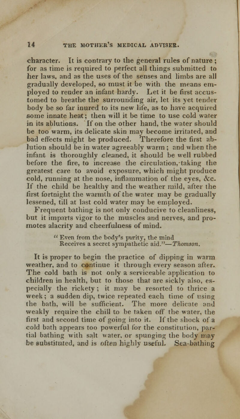 character. It is contrary to the general rules of nature ; for as time is required to perfect all things submitted to her laws, and as the uses of the senses and limbs are all gradually developed, so must it be with the means em- ployed to render an infant hardy. Let it be first accus- tomed to breathe the surrounding air, let its yet tender body be so far inured to its new life, as to have acquired 6ome innate heat; then will it be time to use cold wafer in its ablutions. If on the other hand, the water should be too warm, its delicate skin may become irritated, and bad effects might be produced. Therefore the first ab- lution should be in water agreeably warm ; and when the infant is thoroughly cleaned, it should be well rubbed before the fire, to increase the circulation, taking the greatest care to avoid exposure, which might produce cold, running at the nose, inflammation of the eyes, &c. If the child be healthy and the weather mild, after the first fortnight the warmth of the water may be gradually lessened, till at last cold water may be employed. Frequent bathing is not only conducive to cleanliness, but it imparts vigor to the muscles and nerves, and pro- motes alacrity and cheerfulness of mind. u Even from the body's purity, the mind Receives a secret sympathetic aid.—Thomson. It is proper to begin the practice of dipping in warm weather, and to continue it through every season after. The cold bath is not only a serviceable application to children in health, but to those that are sickly also, es- pecially the rickety ; it may be resorted to thrice a week; a sudden dip, twice repeated each time of using the bath, will be sufficient. The more delicate and weakly require the chill to be taken off the water, the first and second time of going into it. If the shock of a cold bath appears too powerful lor the constitution, par- tial bathing with salt water, or spunging the body may be substituted, and is often highly useful. Sea-bathing