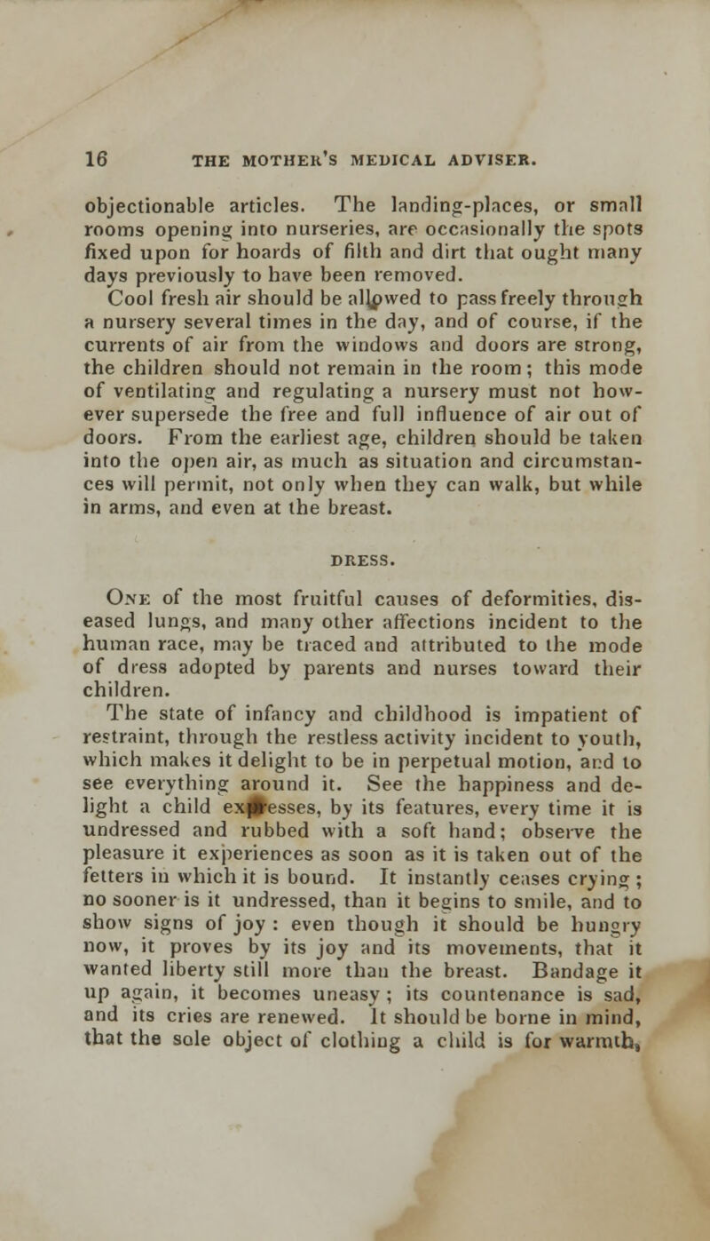 objectionable articles. The landing-places, or small rooms opening into nurseries, are occasionally the spots fixed upon for hoards of filth and dirt that ought many days previously to have been removed. Cool fresh air should be alkpwed to pass freely through a nursery several times in the day, and of course, if the currents of air from the windows and doors are strong, the children should not remain in the room; this mode of ventilating and regulating a nursery must not how- ever supersede the free and full influence of air out of doors. From the earliest age, children should be taken into the open air, as much as situation and circumstan- ces will permit, not only when they can walk, but while in arms, and even at the breast. One of the most fruitful causes of deformities, dis- eased lungs, and many other affections incident to the human race, may be traced and attributed to the mode of dress adopted by parents and nurses toward their children. The state of infancy and childhood is impatient of restraint, through the restless activity incident to youth, which makes it delight to be in perpetual motion, and to see everything around it. See the happiness and de- light a child excesses, by its features, every time it is undressed and rubbed with a soft hand; observe the pleasure it experiences as soon as it is taken out of the fetters in which it is bound. It instantly ceases crying ; no sooner is it undressed, than it begins to smile, and to show signs of joy : even though it should be hungry now, it proves by its joy and its movements, that it wanted liberty still more than the breast. Bandage it up again, it becomes uneasy ; its countenance is sad, and its cries are renewed. It should be borne in mind, that the sole object of clothing a child is for warmth,
