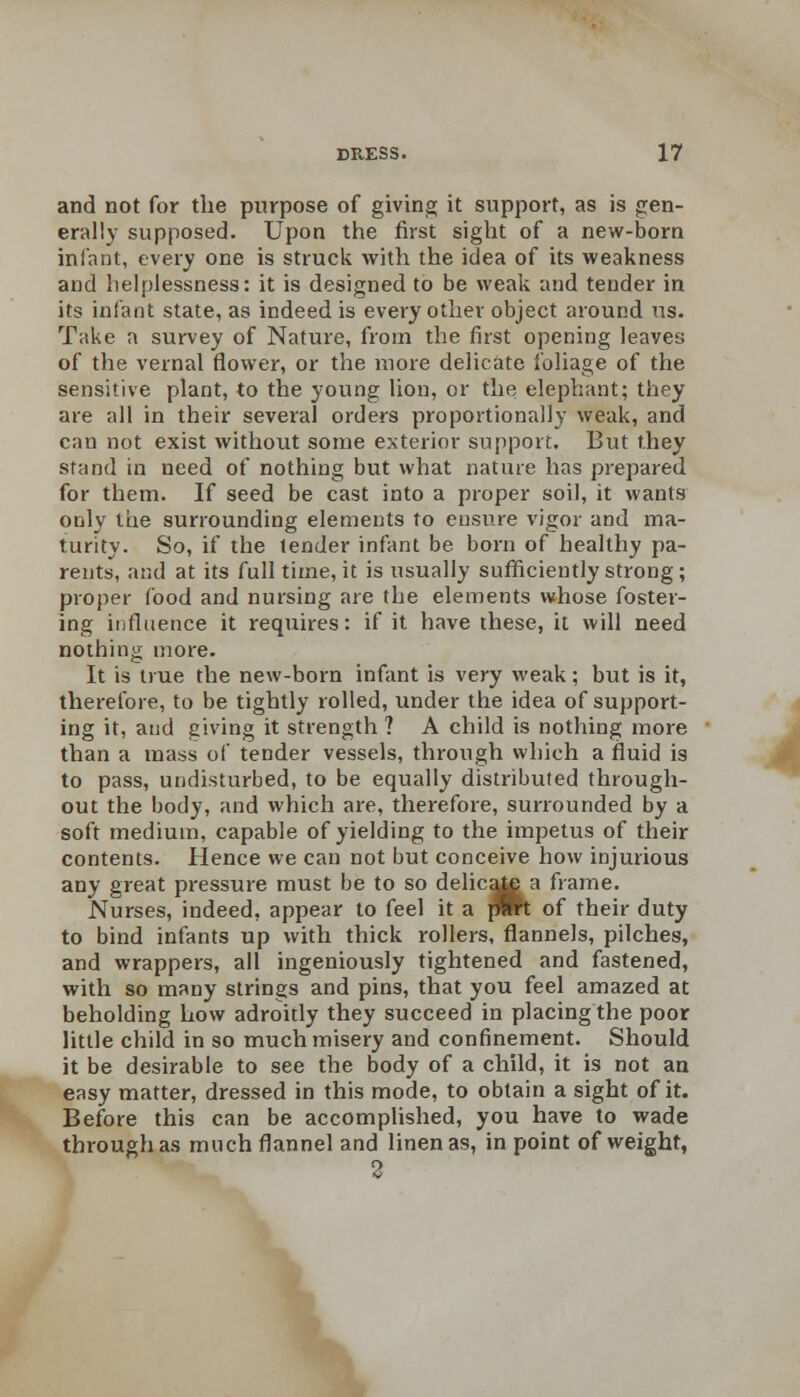and not for the purpose of giving it support, as is gen- erally supposed. Upon the first sight of a new-born infant, every one is struck with the idea of its weakness and helplessness: it is designed to be weak and tender in its infant state, as indeed is every other object around us. Take a survey of Nature, from the first opening leaves of the vernal flower, or the more delicate foliage of the sensitive plant, to the young lion, or the elephant; they are all in their several orders proportionally weak, and can not exist without some exterior support. But they stand in need of nothing but what nature has prepared for them. If seed be cast into a proper soil, it wants only the surrounding elements to ensure vigor and ma- turity. So, if the tender infant be born of healthy pa- rents, and at its full time, it is usually sufficiently strong; proper food and nursing are the elements whose foster- ing influence it requires: if it have these, it will need nothing more. It is true the new-born infant is very weak; but is it, therefore, to be tightly rolled, under the idea of support- ing it, and giving it strength ? A child is nothing more than a mass of tender vessels, through which a fluid is to pass, undisturbed, to be equally distribufed through- out the body, and which are, therefore, surrounded by a soft medium, capable of yielding to the impetus of their contents. Hence we can not but conceive how injurious any great pressure must be to so delica^a frame. Nurses, indeed, appear to feel it a pmt of their duty to bind infants up with thick rollers, flannels, pilches, and wrappers, all ingeniously tightened and fastened, with so many strings and pins, that you feel amazed at beholding how adroitly they succeed in placing the poor little child in so much misery and confinement. Should it be desirable to see the body of a child, it is not an easy matter, dressed in this mode, to obtain a sight of it. Before this can be accomplished, you have to wade through as much flannel and linen as, in point of weight, o