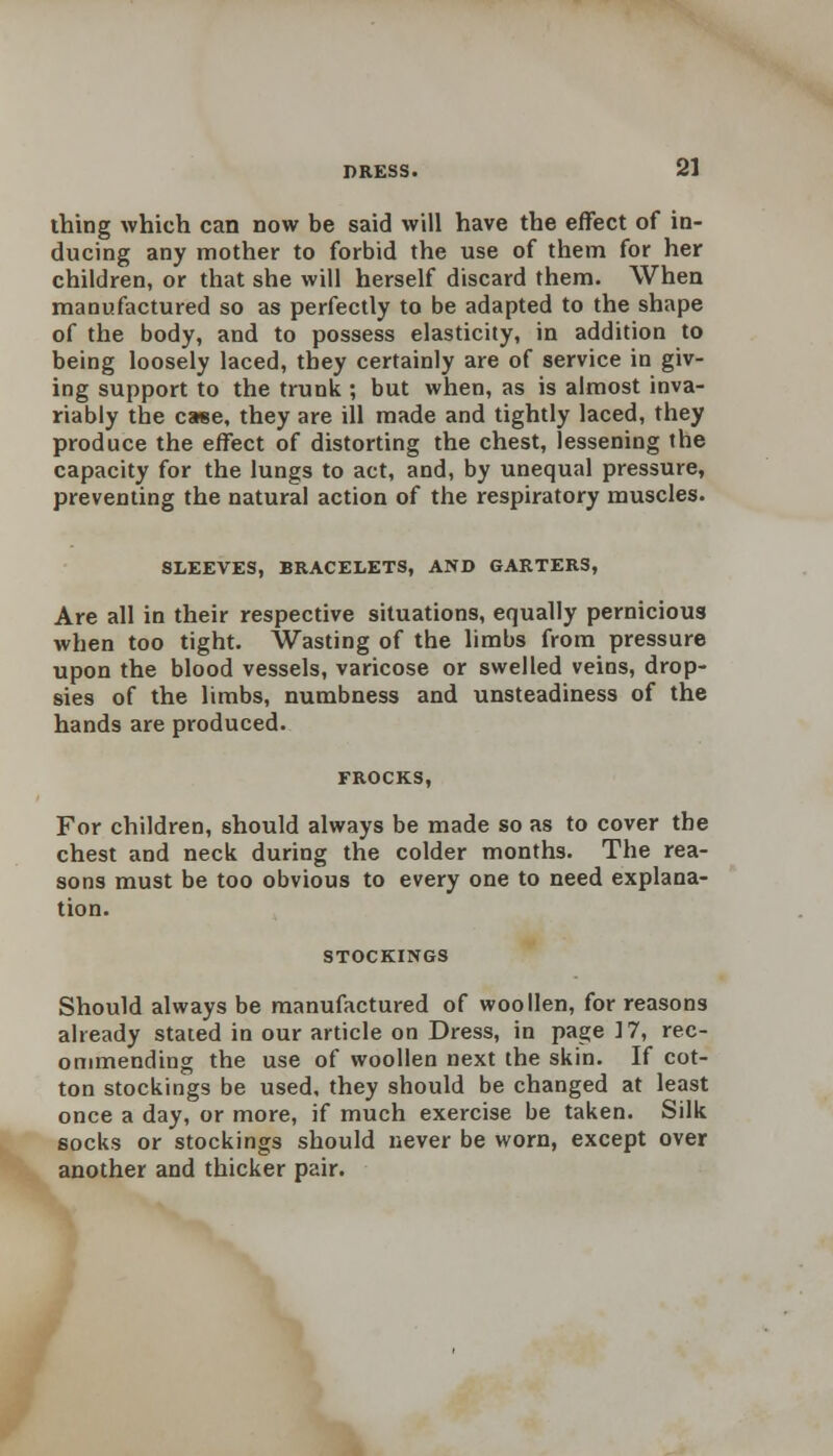 thing which can now be said will have the effect of in- ducing any mother to forbid the use of them for her children, or that she will herself discard them. When manufactured so as perfectly to be adapted to the shape of the body, and to possess elasticity, in addition to being loosely laced, they certainly are of service in giv- ing support to the trunk ; but when, as is almost inva- riably the case, they are ill made and tightly laced, they produce the effect of distorting the chest, lessening the capacity for the lungs to act, and, by unequal pressure, preventing the natural action of the respiratory muscles. SLEEVES, BRACELETS, AND GARTERS, Are all in their respective situations, equally pernicious when too tight. Wasting of the limbs from pressure upon the blood vessels, varicose or swelled veins, drop- sies of the limbs, numbness and unsteadiness of the hands are produced. FROCKS, For children, should always be made so as to cover the chest and neck during the colder months. The rea- sons must be too obvious to every one to need explana- tion. STOCKINGS Should always be manufactured of woollen, for reasons already stated in our article on Dress, in page 17, rec- ommending the use of woollen next the skin. If cot- ton stockings be used, they should be changed at least once a day, or more, if much exercise be taken. Silk socks or stockings should never be worn, except over another and thicker pair.