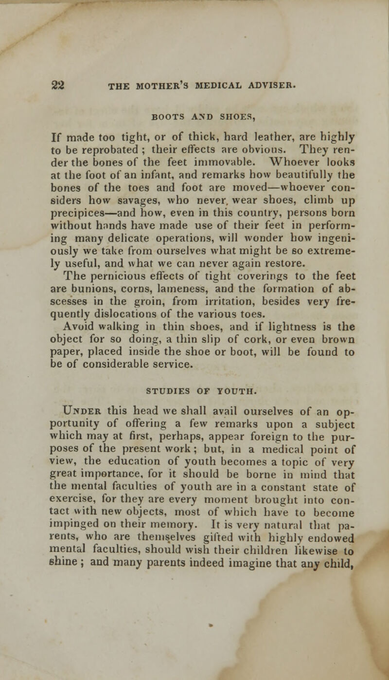 BOOTS AMD SHOES, If made too tight, or of thick, hard leather, are highly to be reprobated ; their effects are obvious. They ren- der the bones of the feet immovable. Whoever looks at the foot of an infant, and remarks how beautifully the bones of the toes and foot are moved—whoever con- siders how savages, who never, wear shoes, climb up precipices—and how, even in this country, persons born without hands have made use of their feet in perform- ing many delicate operations, will wonder how ingeni- ously we take from ourselves what might be so extreme- ly useful, and what we can never again restore. The pernicious effects of tight coverings to the feet are bunions, corns, lameness, and the formation of ab- scesses in the groin, from irritation, besides very fre- quently dislocations of the various toes. Avoid walking in thin shoes, and if lightness is the object for so doing, a thin slip of cork, or even brown paper, placed inside the shoe or boot, will be found to be of considerable service. STUDIES OF YOUTH. Under this head we shall avail ourselves of an op- portunity of offering a few remarks upon a subject which may at first, perhaps, appear foreign to the pur- poses of the present work; but, in a medical point of view, the education of youth becomes a topic of very great importance, for it should be borne in mind that the mental faculties of youth are in a constant state of exercise, for they are every moment brought into con- tact with new objects, most of which have to become impinged on their memory. It is very natural that pa- rents, who are themselves gifted with highly endowed mental faculties, should wish their children likewise to shine ; and many parents indeed imagine that any child,