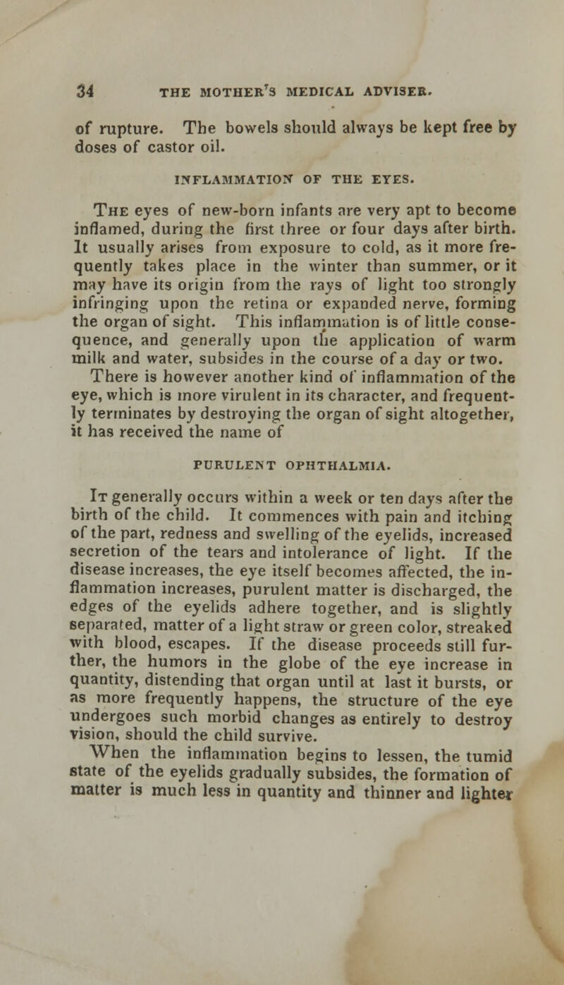 of rupture. The bowels should always be kept free by doses of castor oil. INFLABlMATIOtf OF THE EYES. The eyes of new-born infants are very apt to become inflamed, during the first three or four days after birth. It usually arises from exposure to cold, as it more fre- quently takes place in the winter than summer, or it may have its origin from the rays of light too strongly infringing upon the retina or expanded nerve, forming the organ of sight. This inflammation is of little conse- quence, and generally upon the application of warm milk and water, subsides in the course of a day or two. There is however another kind of inflammation of the eye, which is more virulent in its character, and frequent- ly terminates by destroying the organ of sight altogether, it has received the name of PURULENT OPHTHALMIA. It generally occurs within a week or ten days after the birth of the child. It commences with pain and itching of the part, redness and swelling of the eyelids, increased secretion of the tears and intolerance of light. If the disease increases, the eye itself becomes affected, the in- flammation increases, purulent matter is discharged, the edges of the eyelids adhere together, and is slightly separated, matter of a light straw or green color, streaked with blood, escapes. If the disease proceeds still fur- ther, the humors in the globe of the eye increase in quantity, distending that organ until at last it bursts, or as more frequently happens, the structure of the eye undergoes such morbid changes as entirely to destroy vision, should the child survive. When the inflammation begins to lessen, the tumid state of the eyelids gradually subsides, the formation of matter is much less in quantity and thinner and lighter