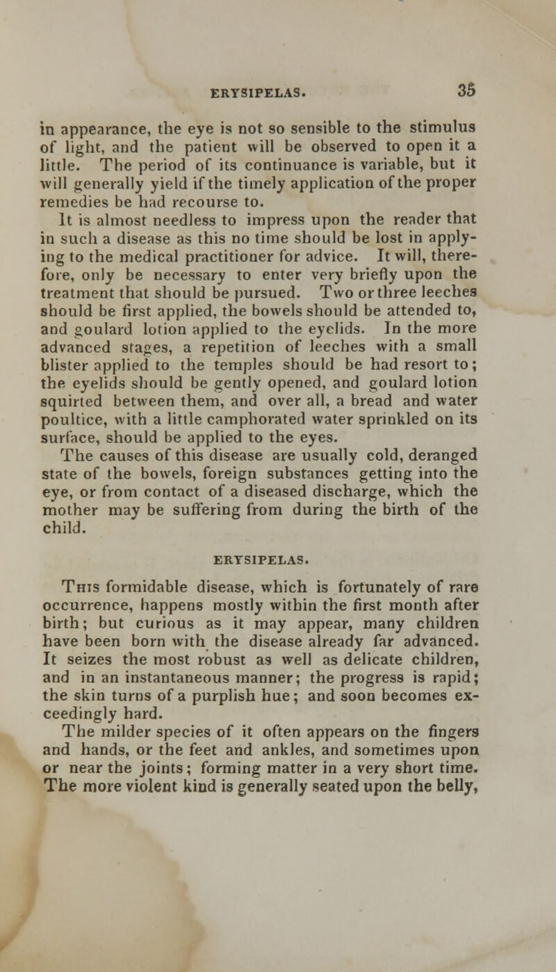 ERYSIPELAS. in appearance, the eye is not so sensible to the stimulus of light, and the patient will be observed to open it a little. The period of its continuance is variable, but it will generally yield if the timely application of the proper remedies be had recourse to. It is almost needless to impress upon the reader that in such a disease as this no time should be lost in apply- ing to the medical practitioner for advice. It will, there- fore, only be necessary to enter very briefly upon the treatment that should be pursued. Two or three leeches should be first applied, the bowels should be attended to, and goulard lotion applied to the eyelids. In the more advanced stages, a repetition of leeches with a small blister applied to the temples should be had resort to; the eyelids should be gently opened, and goulard lotion squirted between them, and over all, a bread and water poultice, with a little camphorated water sprinkled on its surface, should be applied to the eyes. The causes of this disease are usually cold, deranged state of the bowels, foreign substances getting into the eye, or from contact of a diseased discharge, which the mother may be suffering from during the birth of the child. ERTSIPELAS. This formidable disease, which is fortunately of rare occurrence, happens mostly within the first month after birth; but curious as it may appear, many children have been born with the disease already far advanced. It seizes the most robust as well as delicate children, and in an instantaneous manner; the progress is rapid; the skin turns of a purplish hue; and soon becomes ex- ceedingly hard. The milder species of it often appears on the fingers and hands, or the feet and ankles, and sometimes upon or near the joints; forming matter in a very short time. The more violent kind is generally seated upon the belly,