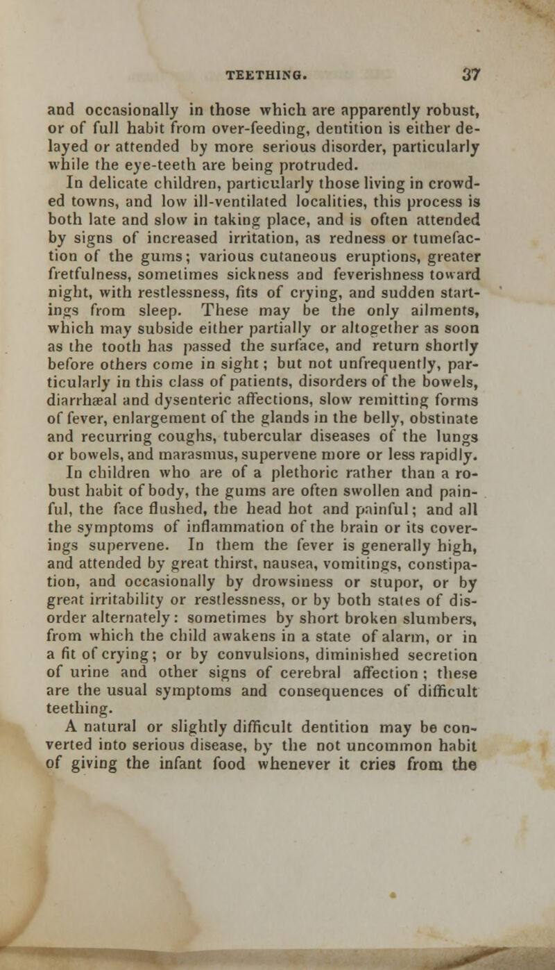 and occasionally in those which are apparently robust, or of full habit from over-feeding, dentition is either de- layed or attended by more serious disorder, particularly while the eye-teeth are being protruded. In delicate children, particularly those living in crowd- ed towns, and low ill-ventilated localities, this process is both late and slow in taking place, and is often attended by signs of increased irritation, as redness or tumefac- tion of the gums; various cutaneous eruptions, greater fretfulness, sometimes sickness and feverishness toward night, with restlessness, fits of crying, and sudden start- ing from sleep. These may be the only ailments, which may subside either partially or altogether as soon as the tooth has passed the surface, and return shortly before others come in sight; but not unfrequently, par- ticularly in this class of patients, disorders of the bowels, diarrheeal and dysenteric affections, slow remitting forms of fever, enlargement of the glands in the belly, obstinate and recurring coughs, tubercular diseases of the lungs or bowels, and marasmus, supervene more or less rapidly. In children who are of a plethoric rather than a ro- bust habit of body, the gums are often swollen and pain- ful, the face flushed, the head hot and painful; and all the symptoms of inflammation of the brain or its cover- ings supervene. In them the fever is generally high, and attended by great thirst, nausea, vomitings, constipa- tion, and occasionally by drowsiness or stupor, or by great irritability or restlessness, or by both states of dis- order alternately: sometimes by short broken slumbers, from which the child awakens in a state of alarm, or in a fit of crying; or by convulsions, diminished secretion of urine and other signs of cerebral affection ; these are the usual symptoms and consequences of difficult teething. A natural or slightly difficult dentition may be con- verted into serious disease, by the not uncommon habit of giving the infant food whenever it cries from the