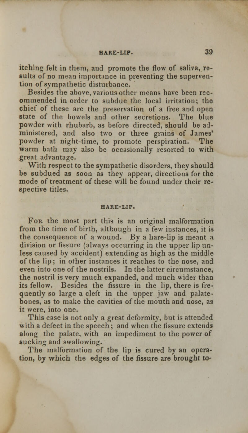 itching felt in them, and promote the flow of saliva, re- sults of no mean importance in preventing the superven- tion of sympathetic disturbance. Besides the above, various other means have been rec- ommended in order to subdue the local irritation; the chief of these are the preservation of a free and open state of the bowels and other secretions. The blue powder with rhubarb, as before directed, should be ad- ministered, and also two or three grains of James' powder at night-time, to promote perspiration. The warm bath may also be occasionally resorted to with great advantage. With respect to the sympathetic disorders, they should be subdued as soon as they appear, directions for the mode of treatment of these will be found under their re- spective titles. For the most part this is an original malformation from the time of birth, although in a few instances, it is the consequence of a wound. By a hare-lip is meant a division or fissure (always occurring in the upper lip un- less caused by accident) extending as high as the middle of the lip; in other instances it reaches to the nose, and even into one of the nostrils. In the latter circumstance, the nostril is very much expanded, and much wider than its fellow. Besides the fissure in the lip, there is fre- quently so large a cleft in the upper jaw and palate- bones, as to make the cavities of the mouth and nose, as it were, into one. This case is not only a great deformity, but is attended with a defect in the speech; and when the fissure extends along the palate, with an impediment to the power of sucking and swallowing. The malformation of the lip is cured by an opera- tion, by which the edges of the fissure are brought to-