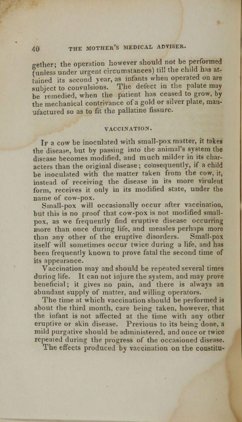 gether; the operation however should not be performed (unless under urgent circumstances) til! the child has at- tained its second year, as infants when operated on are subject to convulsions. The defect in the palate may be remedied, when the patient has ceased to grow, by the mechanical contrivance of a gold or silver plate, man- ufactured so as to fit the pallatine fissure. VACCINATION. If a cow be inoculated with small-pox matter, it takes the disease, but by passing into the animal's system the disease becomes modified, and much milder in its char- acters than the original disease; consequently, if a child be inoculated with the matter taken from the cow, it, instead of receiving the disease in its more virulent form, receives it only in its modified state, under the name of cow-pox. Small-pox will occasionally occur after vaccination, but this is no proof that cow-pox is not modified small- pox, as we frequently find eruptive disease occurring more than once during life, and measles perhaps more than any other of the eruptive disorders. Small-pox itself will sometimes occur twice during a life, and has been frequently known to prove fatal the second time of its appearance. Vaccination may and should be repeated several times during life. It can not injure the system, and may prove beneficial; it gives no pain, and there is always an abundant supply of matter, and willing operators. The time at which vaccination should be performed is about the third month, care being taken, however, that the infant is not affected at the time with any other eruptive or skin disease. Previous to its being done, a mild purgative should be administered, and once or twice repeated during the progress of the occasioned disease. The effects produced by vaccination on the constitu-