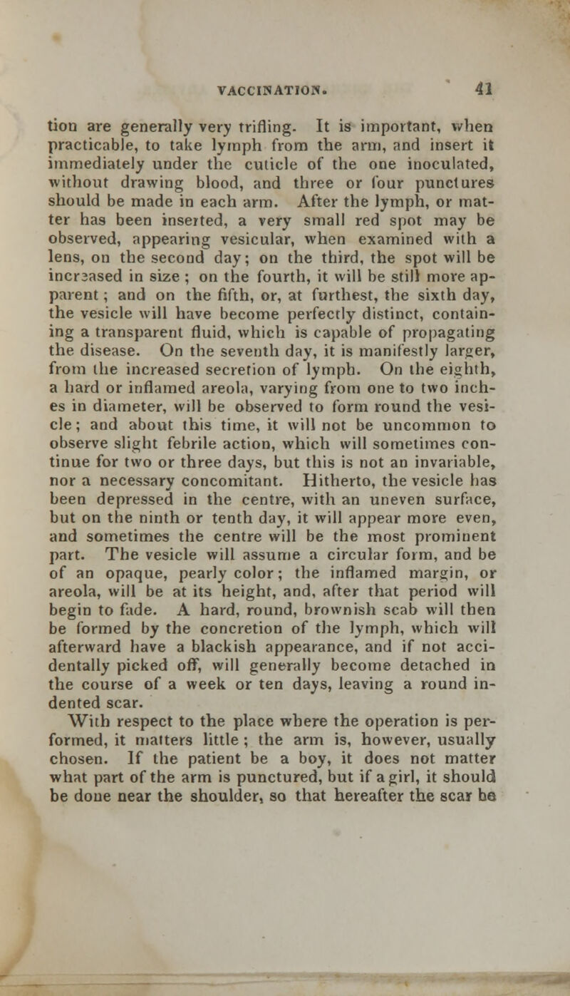 tion are generally very trifling. It is important, when practicable, to take lymph from the arm, and insert it immediately under the cuticle of the one inoculated, without drawing blood, and three or four punctures should be made in each arm. After the lymph, or mat- ter has been inserted, a very small red spot may be observed, appearing vesicular, when examined with a lens, on the second day; on the third, the spot will be incrsased in size ; on the fourth, it will be still more ap- parent ; and on the fifth, or, at furthest, the sixth day, the vesicle will have become perfectly distinct, contain- ing a transparent fluid, which is capable of propagating the disease. On the seventh day, it is manifestly larger, from the increased secretion of lymph. On the eighth, a hard or inflamed areola, varying from one to two inch- es in diameter, will be observed to form round the vesi- cle; and about this time, it will not be uncommon to observe slight febrile action, which will sometimes con- tinue for two or three days, but this is not an invariable, nor a necessary concomitant. Hitherto, the vesicle has been depressed in the centre, with an uneven surface, but on the ninth or tenth day, it will appear more even, and sometimes the centre will be the most prominent part. The vesicle will assume a circular form, and be of an opaque, pearly color; the inflamed margin, or areola, will be at its height, and, after that period will begin to fade. A hard, round, brownish scab will then be formed by the concretion of the lymph, which will afterward have a blackish appearance, and if not acci- dentally picked off, will generally become detached in the course of a week or ten days, leaving a round in- dented scar. With respect to the place where the operation is per- formed, it matters little ; the arm is, however, usually chosen. If the patient be a boy, it does not matter what part of the arm is punctured, but if a girl, it should be done near the shoulder, so that hereafter the scar be