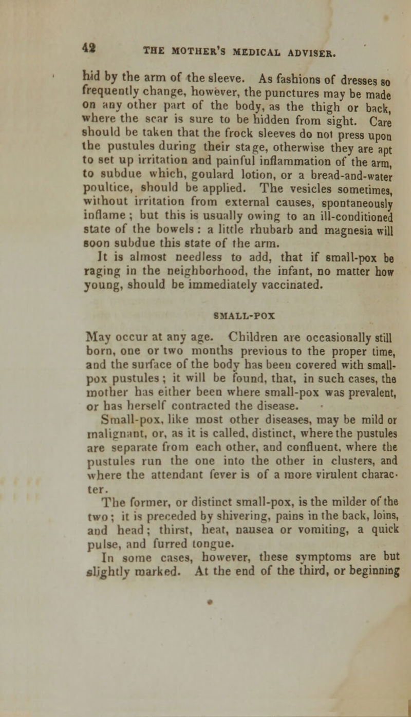 hid by the arm of the sleeve. As fashions of dresses so frequently change, however, the punctures may be made on any other part of the body, as the thigh or back, where the scar is sure to be hidden from sight. Care should be taken that the frock sleeves do no) press upon the pustules during their stage, otherwise they are apt to set up irritation and painful inflammation of the arm, to subdue which, goulard lotion, or a bread-and-water poultice, should be applied. The vesicles sometimes, without irritation from external causes, spontaneously inflame ; but this is usually owing to an ill-conditioned state of the bowels : a little rhubarb and magnesia will soon subdue this state of the arm. It is almost needless to add, that if small-pox be raging in the neighborhood, the infant, no matter how young, should be immediately vaccinated. SMALL-POX May occur at any age. Children are occasionally still born, one or two months previous to the proper time, and the surface of the body has been covered with small- pox pustules ; it will be found, that, in such cases, the mother has either been where small-pox was prevalent, or has herself contracted the disease. Small-pox, like most other diseases, may be mild or malignant, or, as it is called, distinct, where the pustules are separate from each other, and confluent, where the pustules run the one into the other in clusters, and >\here the attendant fever is of a more virulent charac- ter. The former, or distinct small-pox, is the milder of the two; it is preceded by shivering, pains in the back, loins, and head ; thirst, heat, nausea or vomiting, a quick pulse, and furred tongue. In some cases, however, these symptoms are but slightly marked. At the end of the third, or beginning