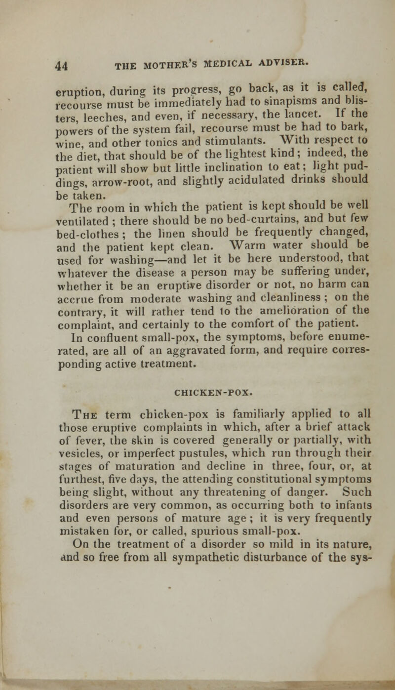 eruption, during its progress, go back, as it is called, recourse must be immediately had to sinapisms and blis- ters, leeches, and even, if necessary, the lancet. If the powers of the system fail, recourse must be had to bark, wine, and other tonics and stimulants. With respect to the diet, that should be of the lightest kind; indeed, the patient will show but little inclination to eat; light pud- dings, arrow-root, and slightly acidulated drinks should be taken. The room in which the patient is kept should be well ventilated ; there should be no bed-curtains, and but few bed-clothes; the linen should be frequently changed, and the patient kept clean. Warm water should be used for washing—and let it be here understood, that whatever the disease a person may be suffering under, whether it be an eruptive disorder or not, no harm can accrue from moderate washing and cleanliness ; on the contrary, it will rather tend to the amelioration of the complaint, and certainly to the comfort of the patient. In confluent small-pox, the symptoms, before enume- rated, are all of an aggravated form, and require corres- ponding active treatment. CHICKEN-POX. The term chicken-pox is familiarly applied to all those eruptive complaints in which, after a brief attack of fever, the skin is covered generally or partially, with vesicles, or imperfect pustules, which run through their stages of maturation and decline in three, four, or, at furthest, five days, the attending constitutional symptoms being slight, without any threatening of danger. Such disorders are very common, as occurring both to infants and even persons of mature age ; it is very frequently mistaken for, or called, spurious small-pox. On the treatment of a disorder so mild in its nature, and so free from all sympathetic disturbance of the sys-