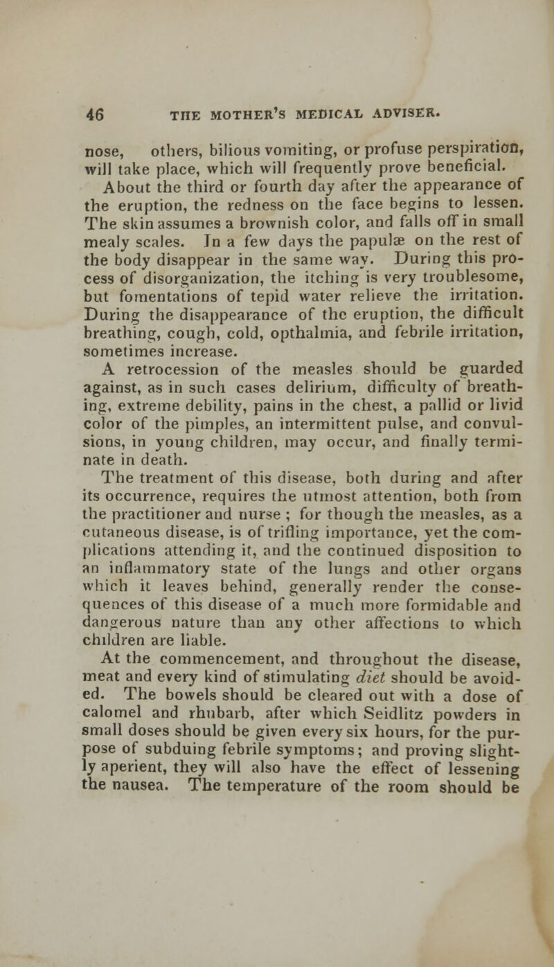 nose, others, bilious vomiting, or profuse perspiration, will take place, which will frequently prove beneficial. About the third or fourth day after the appearance of the eruption, the redness on the face begins to lessen. The skin assumes a brownish color, and falls off in small mealy scales. Jn a few days the papulae on the rest of the body disappear in the same way. During this pro- cess of disorganization, the itching is very troublesome, but fomentations of tepid water relieve the irritation. During the disappearance of the eruption, the difficult breathing, cough, cold, opthalmia, and febrile irritation, sometimes increase. A retrocession of the measles should be guarded against, as in such cases delirium, difficulty of breath- ing, extreme debility, pains in the chest, a pallid or livid color of the pimples, an intermittent pulse, and convul- sions, in young children, may occur, and finally termi- nate in death. The treatment of this disease, both during and after its occurrence, requires the utmost attention, both from the practitioner and nurse ; for though the measles, as a cutaneous disease, is of trifling importance, yet the com- plications attending it, and the continued disposition to an inflammatory state of the lungs and other organs which it leaves behind, generally render the conse- quences of this disease of a much more formidable and dangerous nature than any other affections to which children are liable. At the commencement, and throughout the disease, meat and every kind of stimulating diet should be avoid- ed. The bowels should be cleared out with a dose of calomel and rhubarb, after which Seidlitz powders in small doses should be given every six hours, for the pur- pose of subduing febrile symptoms; and proving slight- ly aperient, they will also have the effect of lessening the nausea. The temperature of the room should be