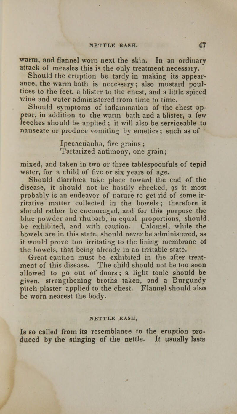 warm, and flannel worn next the skin. In an ordinary attack of measles this is the only treatment necessary. Should the eruption be tardy in making its appear- ance, the warm bath is necessary; also mustard poul- tices to the feet, a blister to the chest, and a little spiced wine and water administered from time to time. Should symptoms of inflammation of the chest ap- pear, in addition to the warm bath and a blister, a {ew leeches should be applied ; it will also be serviceable to nauseate or produce vomiting by emetics; such as of Ipecacuanha, five grains; Tartarized antimony, one grain; mixed, and taken in two or three tablespoonfuls of tepid water, for a child of five or six years of age. Should diarrhoea take place toward the end of the disease, it should not be hastily checked, as it most probably is an endeavor of nature to get rid of some ir- ritative matter collected in the bowels; therefore it should rather be encouraged, and for this purpose the blue powder and rhubarb, in equal proportions, should be exhibited, and with caution. Calomel, while the bowels are in this state, should never be administered, as it would prove too irritating to the lining membrane of the bowels, that being already in an irritable state. Great caution must be exhibited in the after treat- ment of this disease. The child should not be too soon allowed to go out of doors; a light tonic should be given, strengthening broths taken, and a Eurgundy pitch plaster applied to the chest. Flannel should also be worn nearest the body. NETTLE RASH, Is bo called from its resemblance to the eruption pro- duced by the stinging of the nettle. It usually lasts