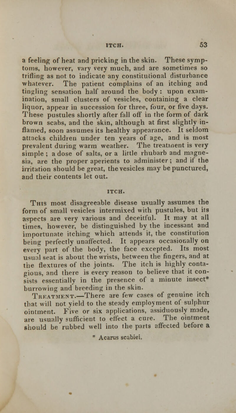 a feeling of heat and pricking in the skin. These symp- toms, however, vary very much, and are sometimes so trifling as not to indicate any constitutional disturbance whatever. The patient complains of an itching and tingling sensation half around the body : upon exam- ination, small clusters of vesicles, containing a clear liquor, appear in succession for three, four, or five days. These pustules shortly after fall off in the form of dark brown scabs, and the skin, although at first slightly in- flamed, soon assumes its healthy appearance. It seldom attacks children under ten years of age, and is most prevalent during warm weather. The treatment is very simple ; a dose of salts, or a little rhubarb and magne- sia, are the proper aperients to administer; and if the irritation should be great, the vesicles may be punctured, and their contents let out. This most disagreeable disease usually assumes the form of small vesicles intermixed with pustules, but its aspects are very various and deceitful. It may at all times, however, be distinguished by the incessant and importunate itching which attends it, the constitution being perfectly unaffected. It appears occasionally on every part of the body, the face excepted. Its most usual seat is about the wrists, between the fingers, and at the flextures of the joints. The itch is highly conta- gious, and there is every reason to believe that it con- sists essentially in the presence of a minute insect* burrowing and breeding in the skin. Trfatmknt.—There are few cases of genuine itch that will not yield to the steady employment of sulphur ointment. Five or six applications, assiduously made, are usually sufficient to effect a cure. The ointment should be rubbed well into the parts affected before a * Acarus scabiei.