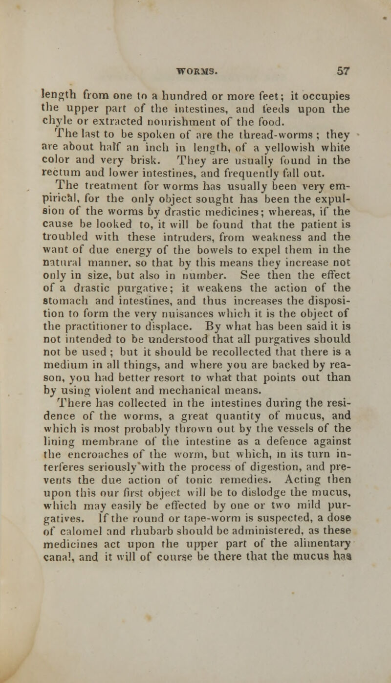 length from one to a hundred or more feet; it occupies the upper part of the intestines, and feeds upon the chyle or extracted nourishment of die food. The last to be spoken of are the thread-worms ; they are about half an inch in length, of a yellowish white color and very brisk. They are usually found in the rectum and lower intestines, and frequently fall out. The treatment for worms has usually been very em- pirical, for the only object sought has been the expul- sion of the worms by drastic medicines; whereas, if the cause be looked to, it will be found that the patient is troubled with these intruders, from weakness and the want of due energy of the bowels to expel them in the natural manner, so that by this means they increase not only in size, but also in number. See then the effect of a drastic purgative; it weakens the action of the stomach and intestines, and thus increases the disposi- tion to form the very nuisances which it is the object of the practitioner to displace. By what has been said it is not intended to be understood that all purgatives should not be used ; but it should be recollected that there is a medium in all things, and where you are backed by rea- son, you had better resort to what that points out than by using violent and mechanical means. There has collected in the intestines during the resi- dence of the worms, a great quantity of mucus, and which is most probably thrown out by the vessels of the lining membrane of the intestine as a defence against the encroaches of the worm, but which, in its turn in- terferes seriously'with the process of digestion, and pre- vents the due action of tonic remedies. Acting then upon this our first object will be to dislodge the mucus, which may easily be effected by one or two mild pur- gatives. If the round or tape-worm is suspected, a dose of calomel and rhubarb should be administered, as these medicines act upon the upper part of the alimentary canal, and it will of course be there that the mucus haa