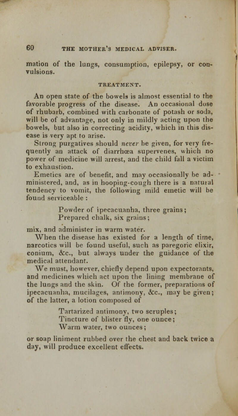 mation of the lungs, consumption, epilepsy, or con- vulsions. TREATMENT. An open state of the bowels is almost essential to the favorable progress of the disease. An occasional dose of rhubarb, combined with carbonate of potash or soda, will be of advantage, not only in mildly acting upon the bowels, but also in correcting acidity, wbich in this dis- ease is very apt to arise. Strong purgatives should never be given, for very fre- quently an attack of diarrhoea supervenes, which no power of medicine will arrest, and the child fall a victim to exhaustion. Emetics are of benefit, and may occasionally be ad- ministered, and, as in hooping-cough there is a natural tendency to vomit, the following mild emetic will be found serviceable : Powder of ipecacuanha, three grains; Prepared chalk, six grains; mix, and administer in warm water. When the disease has existed for a length of time, narcotics will be found useful, such as paregoric elixir, conium, &c, but always under the guidance of the medical attendant. We must, however, chiefly depend upon expectorants, and medicines which act upon the lining membrane of the lungs and the skin. Of the former, preparations of ipecacuanha, mucilages, antimony, &c, may be given; of the latter, a lotion composed of Tartarized antimony, two scruples; Tincture of blister fly, one ounce; Warm water, two ounces; or soap liniment rubbed over the chest and back twice a day, will produce excellent effects.