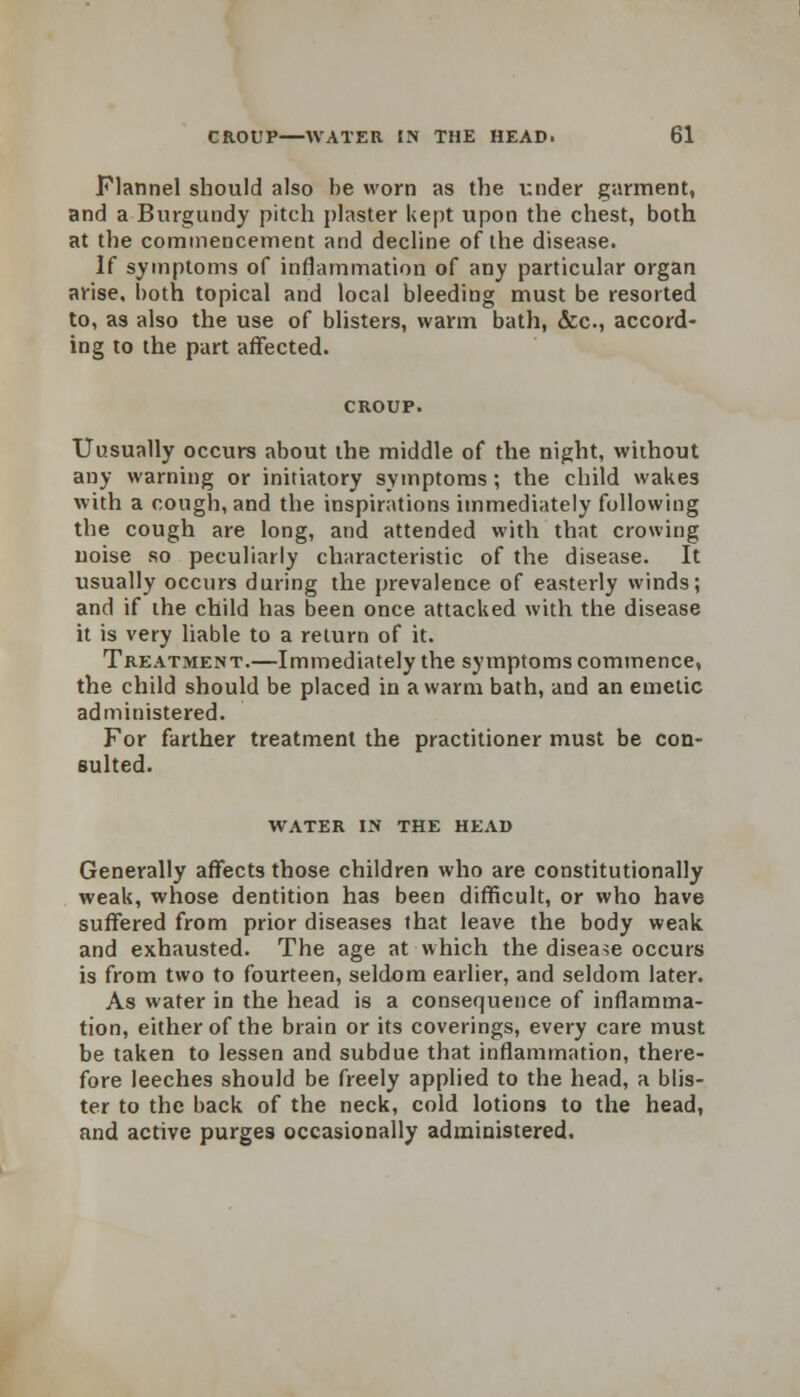 Flannel should also he worn as the under garment, and a Burgundy pitch plaster kept upon the chest, both at the commencement and decline of the disease. If symptoms of inflammation of any particular organ arise, both topical and local bleeding must be resorted to, as also the use of blisters, warm bath, &c, accord- ing to the part affected. Uusually occurs about the middle of the night, without any warning or initiatory symptoms; the child wakes with a cough, and the inspirations immediately following the cough are long, and attended with that crowing noise so peculiarly characteristic of the disease. It usually occurs during the prevalence of easterly winds; and if the child has been once attacked with the disease it is very liable to a return of it. Treatment.—Immediately the symptoms commence, the child should be placed in a warm bath, and an emetic administered. For farther treatment the practitioner must be con- sulted. WATER IN THE HEAD Generally affects those children who are constitutionally weak, whose dentition has been difficult, or who have suffered from prior diseases that leave the body weak and exhausted. The age at which the disease occurs is from two to fourteen, seldom earlier, and seldom later. As water in the head is a consequence of inflamma- tion, either of the brain or its coverings, every care must be taken to lessen and subdue that inflammation, there- fore leeches should be freely applied to the head, a blis- ter to the back of the neck, cold lotions to the head, and active purges occasionally administered.