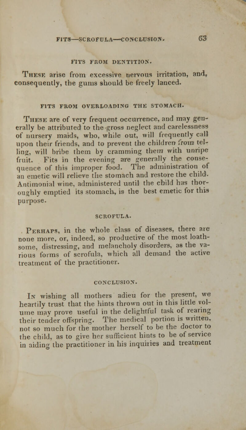 FITS FROM DENTITION. These arise from excessive nervous irritation, and, consequently, the gums should be freely lanced. FITS FROM OVERLOADING THE STOMACH. These are of very frequent occurrence, and may gen- erally be attributed to the gross neglect and carelessness of nursery maids, who, while out, will frequently call upon their friends, and to prevent the children from tel- ling, will bribe them by cramming them with unripe fruit. Fits in the evening are generally the conse- quence of this improper food. The administration of an emetic will relieve the stomach and restore the child. Antimonial wine, administered until the child has thor- oughly emptied its stomach, is the best emetic for this purpose. SCROFULA. Perhaps, in the whole class of diseases, there are none more, or, indeed, so productive of the most loath- some, distressing, and melancholy disorders, as the va- rious forms of scrofula, which all demand the active treatment of the practitioner. CONCLUSION. In wishing all mothers adieu for the present, we heartily trust that the hints thrown out in this little vol- ume may prove useful in the delightful task of rearing their tender offspring. The medical portion is written, not so much for the mother herself to be the doctor to the child, as to give her sufficient hints to be of service in aiding the practitioner in his inquiries and treatment