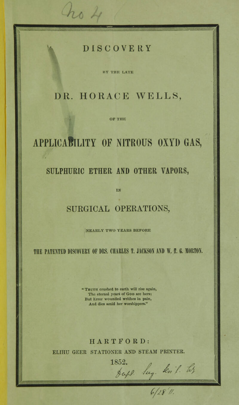 • DISCOVERY BY THE LATE DR. HORACE WELL8 APPLICABILITY OF NITROUS OXYI) GAS, SULPHURIC ETHER, AND OTHER VAPORS, SURGICAL OPERATIONS, NEARLY TWO YEARS BEFORE THE PATENTED DISCOVERY OF DRS. CHARLES T. JACKSON AND W. T. G. MORTON. TRUTn crushed to earth will rise again, The eternal years of God arc hers; But Error wounded writhes in pain, And dies amid her worshippers. HARTFORD: ELIHU GEER STATIONER AND STEAM PRINTER. 1852.