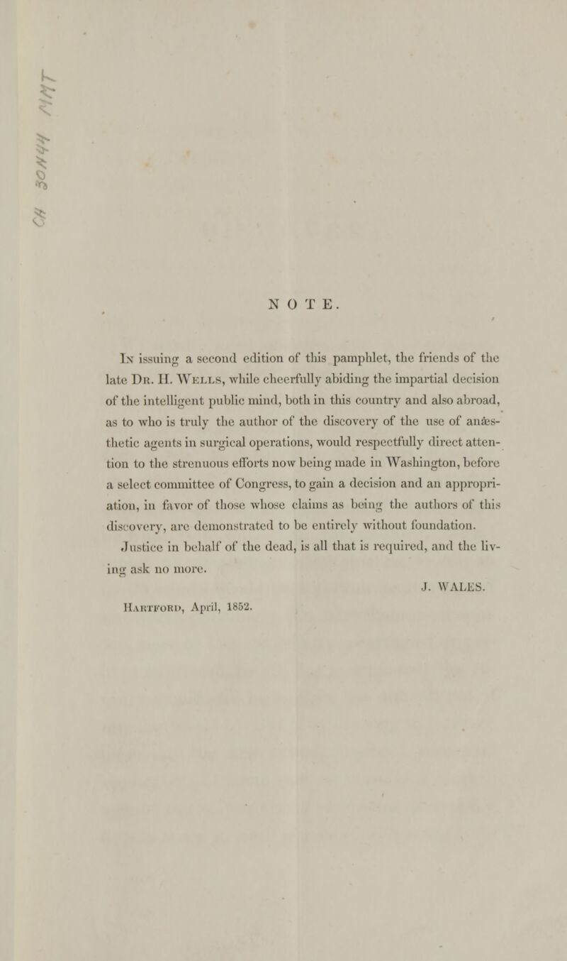 k NOTE. In issuing a second edition of this pamphlet, the friends of the late Dr. 11 Wells, while cheerfully abiding the impartial decision of the intelligent public mind, both in this country and also abroad, as to who is truly the author of the discovery of the use of anaes- thetic agents in surgical operations, would respectfully direct atten- tion to the strenuous efforts now being made in Washington, before a select committee of Congress, to gain a decision and an appropri- ation, in favor of those whose claims as being the authors of this discovery, arc demonstrated to lie. entirely without foundation. Justice in behalf of the dead, is all that is required, and the liv- ing ask no more. J. WALLS. Hartford, April, 1852.