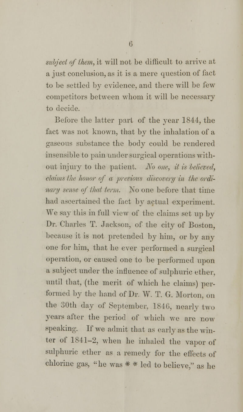 G subject of them, it will not be difficult to arrive at a just conclusion, as it is a mere question of fact to be settled by evidence, and there will be few competitors between whom it will be necessary to decide. Before the latter part of the year 1844, the fact was not known, that by the inhalation of a gaseous substance the body could be rendered insensible to pain under surgical operations with- out injury to the patient. No one, it is believed, claims the honor of a previous discovery in the ordi- nary sense of that term. No one before that time had ascertained the fact by actual experiment. We say this in full view of the claims set up by Dr. Charles T. Jackson, of the city of Boston, because it is not pretended by him, or by any one for him, that he ever performed a surgical operation, or caused one to be performed upon a subject under the influence of sulphuric ether, until that, (the merit of which he claims) per- formed by the hand of Dr. W. T. G. Morton, on the 30th day of September, 1846, nearly two years after the period of which we are now speaking. If we admit that as early as the win- ter of 1841-2, when he inhaled the vapor of sulphuric ether as a remedy for the effects of chlorine gas, he was * * led to believe, as he