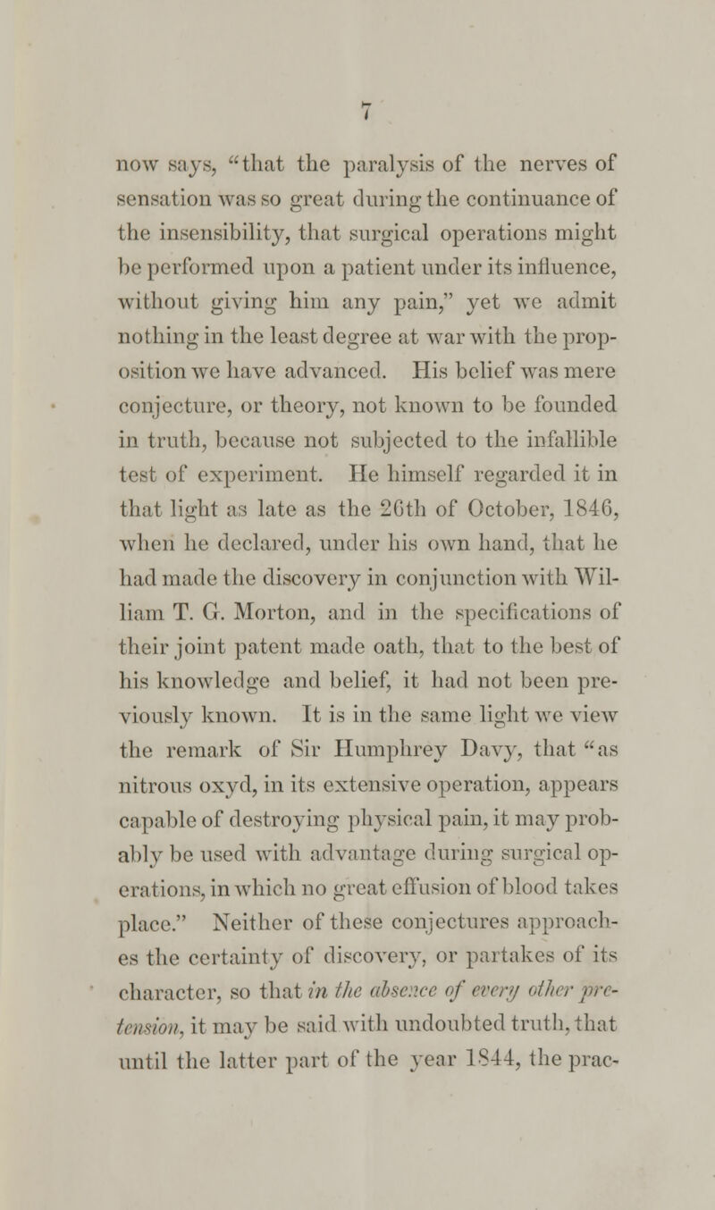 now says, that the paralysis of the nerves of sensation was so great during the continuance of the insensibility, that surgical operations might be performed upon a patient under its influence, without giving him any pain, yet we admit nothing in the least degree at war with the prop- osition we have advanced. His belief was mere conjecture, or theory, not known to be founded in truth, because not subjected to the infallible test of experiment. He himself regarded it in that light as late as the 26th of October, 1846, when he declared, under his own hand, that he had made the discovery in conjunction with Wil- liam T. G. Morton, and in the specifications of their joint patent made oath, that to the best of his knowledge and belief, it had not been pre- viously known. It is in the same light we view the remark of Sir Humphrey Davy, that as nitrous oxyd, in its extensive operation, appears capable of destroying physical pain, it may prob- ably be used with advantage during surgical op- erations, in which no great effusion of blood takes place. Neither of these conjectures approach- es the certainty of discovery, or partakes of its character, so that in the absence of every other pre- tension, it may be said with undoubted truth, that until the latter part of the year 1844, the prac-