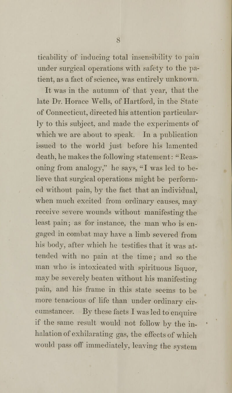 ticability of inducing total insensibility to pain under surgical operations with safety to the pa- tient, as a fact of science, was entirely unknown. It was in the autumn of that year, that the late Dr. Horace Wells, of Hartford, in the State of Connecticut, directed his attention particular- ly to this subject, and made the experiments of which we are about to speak. In a publication issued to the world just before his lamented death, he makes the following statement: Reas- oning from analogy, he says, I was led to be- lieve that surgical operations might be perform- ed without pain, by the fact that an individual, when much excited from ordinary causes, may receive severe wounds without manifesting the least pain; as for instance, the man who is en- gaged in combat may have a limb severed from his body, after which he testifies that it was at- tended with no pain at the time; and so the man who is intoxicated with spirituous liquor, maybe severely beaten without his manifesting pain, and his frame in this state seems to be more tenacious of life than under ordinary cir- cumstances. By these facts I was led to enquire if the same result would not follow bv the in- halation of exhilarating gas, the effects of which would pass off immediately, leaving the system