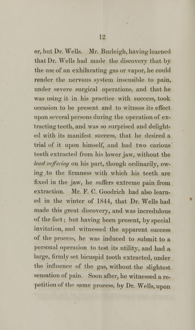 er, but Dr. Wells. Mr. Burleigh, having learned that Dr. Wells had made the discovery that by the use of an exhilarating gas or vapor, he could render the nervous system insensible to pain, under severe surgical operations, and that he was using it in his practice with success, took occasion to be present and to witness its effect upon several persons during the operation of ex- tracting teeth, and was so surprised and delight- ed with its manifest success, that he desired a trial of it upon himself, and had two carious' teeth extracted from his lower jaw, without the least suffering on his part, though ordinarily, ow- ing to the firmness with which his teeth are fixed in the jaw, he suffers extreme pain from extraction. Mr. F. C. Goodrich had also learn- ed in the winter of 1844, that Dr. Wells had made this great discovery, and was incredulous of the fact; but having been present, by special invitation, and witnessed the apparent success of the process, he was induced to submit to a personal operation to test its utility, and had a large, firmly set bicuspid tooth extracted, under the influence of the gas, without the slightest sensation of pain. Soon after, he witnessed a re- petition of the same process, by Dr. Wells, upon