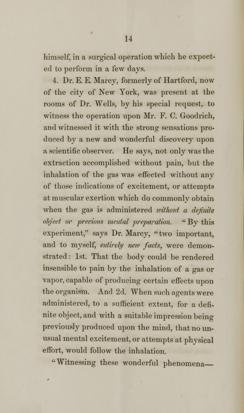 himself, in a surgical operation which he expect- ed to perform in a few days. 4. Dr. E. E. Marcy, formerly of Hartford, now of the city of New York, was present at the rooms of Dr. Wells, by his special request, to witness the operation upon Mr. F. C. Goodrich, and witnessed it with the strong sensations pro- duced by a new and wonderful discovery upon a scientific observer. He says, not only was the extraction accomplished without pain, but the inhalation of the gas was effected without any of those indications of excitement, or attempts at muscular exertion which do commonly obtain when the gas is administered without a definite object or previous mental preparation.  By this experiment, says Dr. Marcy, two important, and to myself, entirely netv facts, were demon- strated : 1st. That the body could be rendered insensible to pain by the inhalation of a gas or vapor, capable of producing certain effects upon the organism. And 2d. When such agents were administered, to a sufficient extent, for a defi- nite object, and with a suitable impression being previously produced upon the mind, that no un- usual mental excitement, or attempts at physical effort, would follow the inhalation. Witnessing these wonderful phenomena