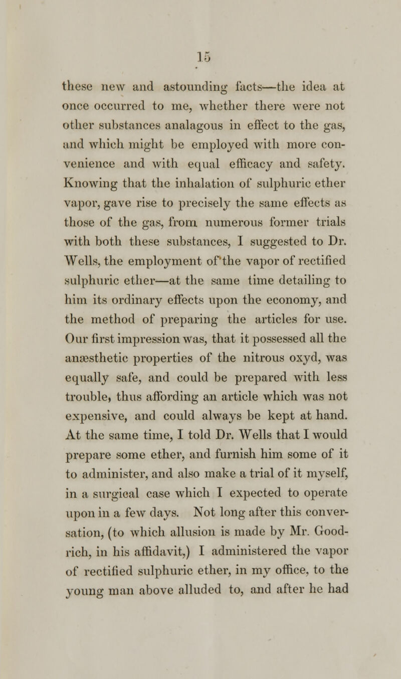 these new and astounding facts—the idea at once occurred to me, whether there were not other substances analagous in effect to the gas, and which might be employed with more con- venience and with equal efficacy and safety. Knowing that the inhalation of sulphuric ether vapor, gave rise to precisely the same effects as those of the gas, from numerous former trials with both these substances, I suggested to Dr. Wells, the employment of the vapor of rectified sulphuric ether—at the same time detailing to him its ordinary effects upon the economy, and the method of preparing the articles for use. Our first impression was, that it possessed all the anaesthetic properties of the nitrous oxyd, was equally safe, and could be prepared with less trouble, thus affording an article which was not expensive, and could always be kept at hand. At the same time, I told Dr. Wells that I would prepare some ether, and furnish him some of it to administer, and also make a trial of it myself, in a surgical case which I expected to operate upon in a few days. Not long after this conver- sation, (to which allusion is made by Mr. Good- rich, in his affidavit,) I administered the vapor of rectified sulphuric ether, in my office, to the young man above alluded to, and after he had