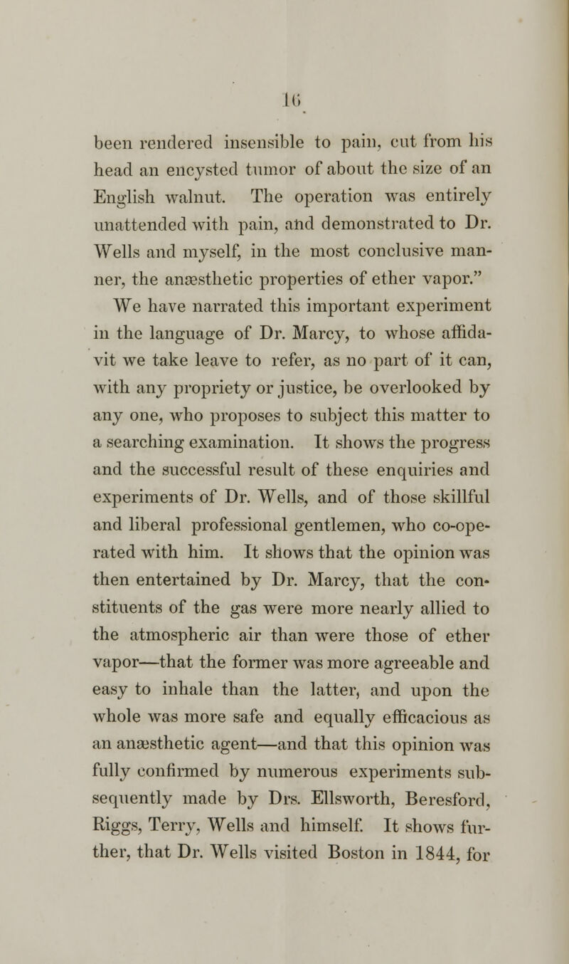 u; been rendered insensible to pain, cut from his head an encysted tumor of about the size of an English walnut. The operation was entirely unattended with pain, and demonstrated to Dr. Wells and myself, in the most conclusive man- ner, the anaesthetic properties of ether vapor. We have narrated this important experiment in the language of Dr. Marcy, to whose affida- vit we take leave to refer, as no part of it can, with any propriety or justice, be overlooked by any one, who proposes to subject this matter to a searching examination. It shows the progress and the successful result of these enquiries and experiments of Dr. Wells, and of those skillful and liberal professional gentlemen, who co-ope- rated with him. It shows that the opinion was then entertained by Dr. Marcy, that the con* stituents of the gas were more nearly allied to the atmospheric air than were those of ether vapor—that the former was more agreeable and easy to inhale than the latter, and upon the whole was more safe and equally efficacious as an anaesthetic agent—and that this opinion was fully confirmed by numerous experiments sub- sequently made by Drs. Ellsworth, Beresford, Riggs, Terry, Wells and himself. It shows fur- ther, that Dr. Wells visited Boston in 1844, for