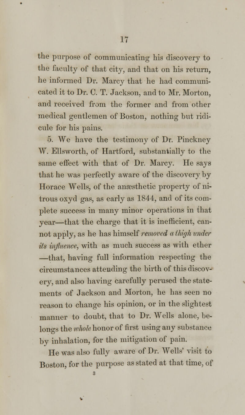 the purpose of communicating his discovery to the faculty of that city, and that on his return, he informed Dr. Marcy that he had communi- cated it to Dr. C. T. Jackson, and to Mr. Morton, and received from the former and from other medical gentlemen of Boston, nothing but ridi- cule for his pains. 5. We have the testimony of Dr. Pinckney W. Ellsworth, of Hartford, substantially to the same effect with that of Dr. Marcy. He says that he was perfectly aware of the discovery by Horace Wells, of the anaesthetic property of ni- trous oxyd gas, as early as 1844, and of its com- plete success in many minor operations in that year—that the charge that it is inefficient, can- not apply, as he has himself removed a thigh under its influence, with as much success as with ether —that, having full information respecting the circumstances attending the birth of this discov- ery, and also having carefully perused the state- ments of Jackson and Morton, he has seen no reason to change his opinion, or in the slightest manner to doubt, that to Dr. Wells alone, be- longs the whole honor of first using any substance by inhalation, for the mitigation of pain. He was also fully aware of Dr. Wells' visit to Boston, for the purpose as stated at that time, of