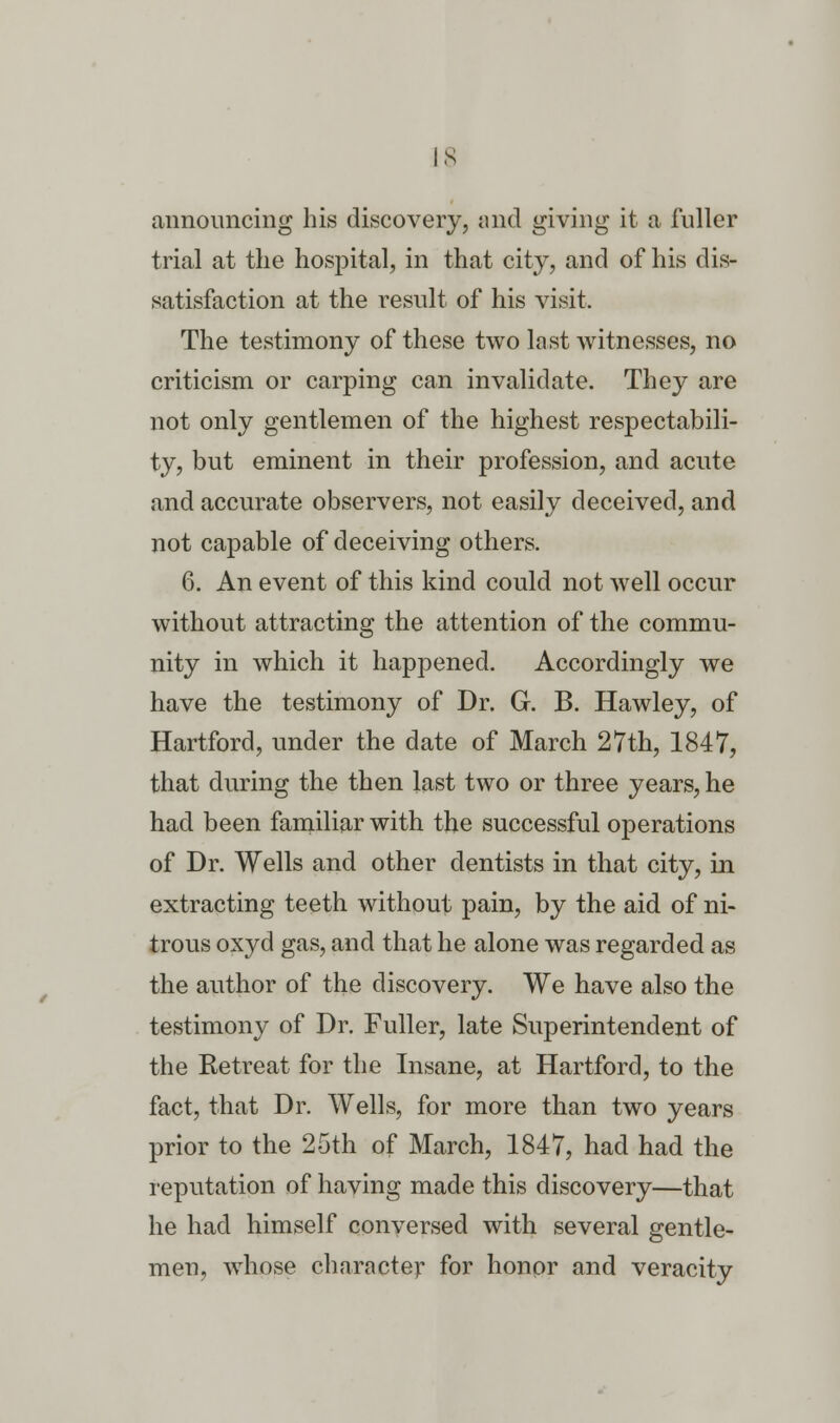 announcing his discovery, and giving it a fuller trial at the hospital, in that city, and of his dis- satisfaction at the result of his visit. The testimony of these two last witnesses, no criticism or carping can invalidate. They are not only gentlemen of the highest respectabili- ty, but eminent in their profession, and acute and accurate observers, not easily deceived, and not capable of deceiving others. 6. An event of this kind could not well occur without attracting the attention of the commu- nity in which it happened. Accordingly we have the testimony of Dr. G. B. Hawley, of Hartford, under the date of March 27th, 1847, that during the then last two or three years, he had been familiar with the successful operations of Dr. Wells and other dentists in that city, in extracting teeth without pain, by the aid of ni- trous oxyd gas, and that he alone was regarded as the author of the discovery. We have also the testimony of Dr. Fuller, late Superintendent of the Retreat for the Insane, at Hartford, to the fact, that Dr. Wells, for more than two years prior to the 25th of March, 1847, had had the reputation of having made this discovery—that he had himself conversed with several gentle- men, whose character for honor and veracity