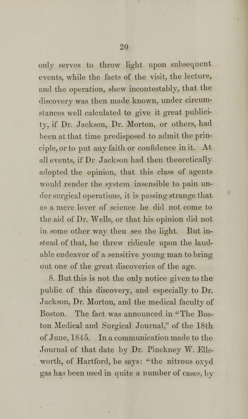 only serves to throw light upon subsequent events, while the facts of the visit, the lecture, and the operation, shew incontestably, that the discovery was then made known, under circum- stances well calculated to give it great publici- ty, if Dr. Jackson, Dr. Morton, or others, had been at that time predisposed to admit the prin- ciple, or to put any faith or confidence in it. At all events, if Dr Jackson had then theoretically adopted the opinion, that this class of agents would render the system insensible to pain un- der surgical operations, it is passing strange that as a mere lover of science he did not come to the aid of Dr. Wells, or that his opinion did not in some other way then see the light. But in- stead of that, he threw ridicule upon the laud- able endeavor of a sensitive young man to bring out one of the great discoveries of the age. 8. But this is not the only notice given to the public of this discovery, and especially to Dr. Jackson, Dr. Morton, and the medical faculty of Boston. The fact was announced in The Bos- ton Medical and Surgical Journal, of the 18th of June, 1845. In a communication made to the Journal of that date by Dr. Pinckney W. Ells- worth, of Hartford, he says: the nitrous oxyd gas has been used in quite a number of cases, by