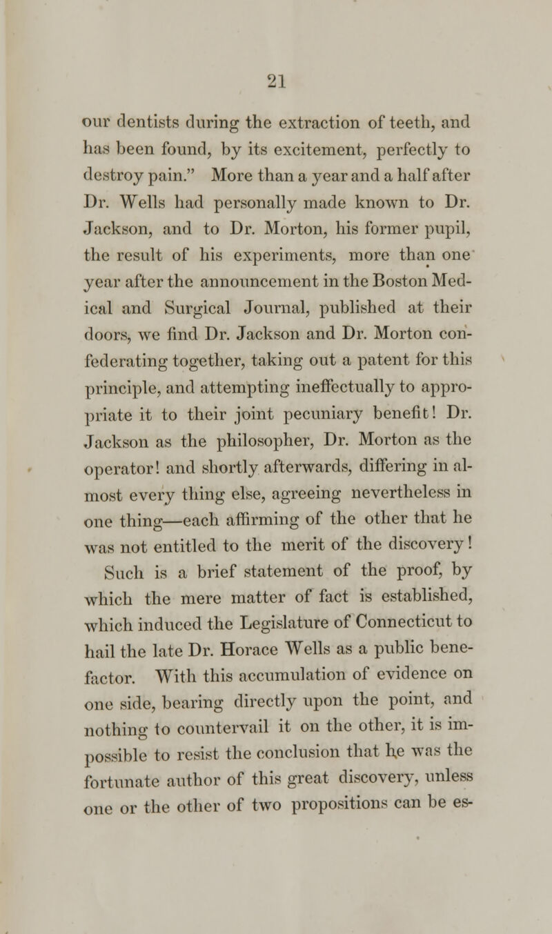 our dentists during the extraction of teeth, and has been found, by its excitement, perfectly to (1 estroy pain. More than a year and a half after Dr. Wells had personally made known to Dr. Jackson, and to Dr. Morton, his former pupil, the result of his experiments, more than one year after the announcement in the Boston Med- ical and Surgical Journal, published at their doors, we find Dr. Jackson and Dr. Morton con- federating together, taking out a patent for this principle, and attempting ineffectually to appro- priate it to their joint pecuniary benefit! Dr. Jackson as the philosopher, Dr. Morton as the operator! and shortly afterwards, differing in al- most every thing else, agreeing nevertheless in one thing—each affirming of the other that he was not entitled to the merit of the discovery! Such is a brief statement of the proof, by which the mere matter of fact is established, which induced the Legislature of Connecticut to hail the late Dr. Horace Wells as a public bene- factor. With this accumulation of evidence on one side, bearing directly upon the point, and nothing to countervail it on the other, it is im- possible to resist the conclusion that h,e was the fortunate author of this great discovery, unless one or the other of two propositions can be es-