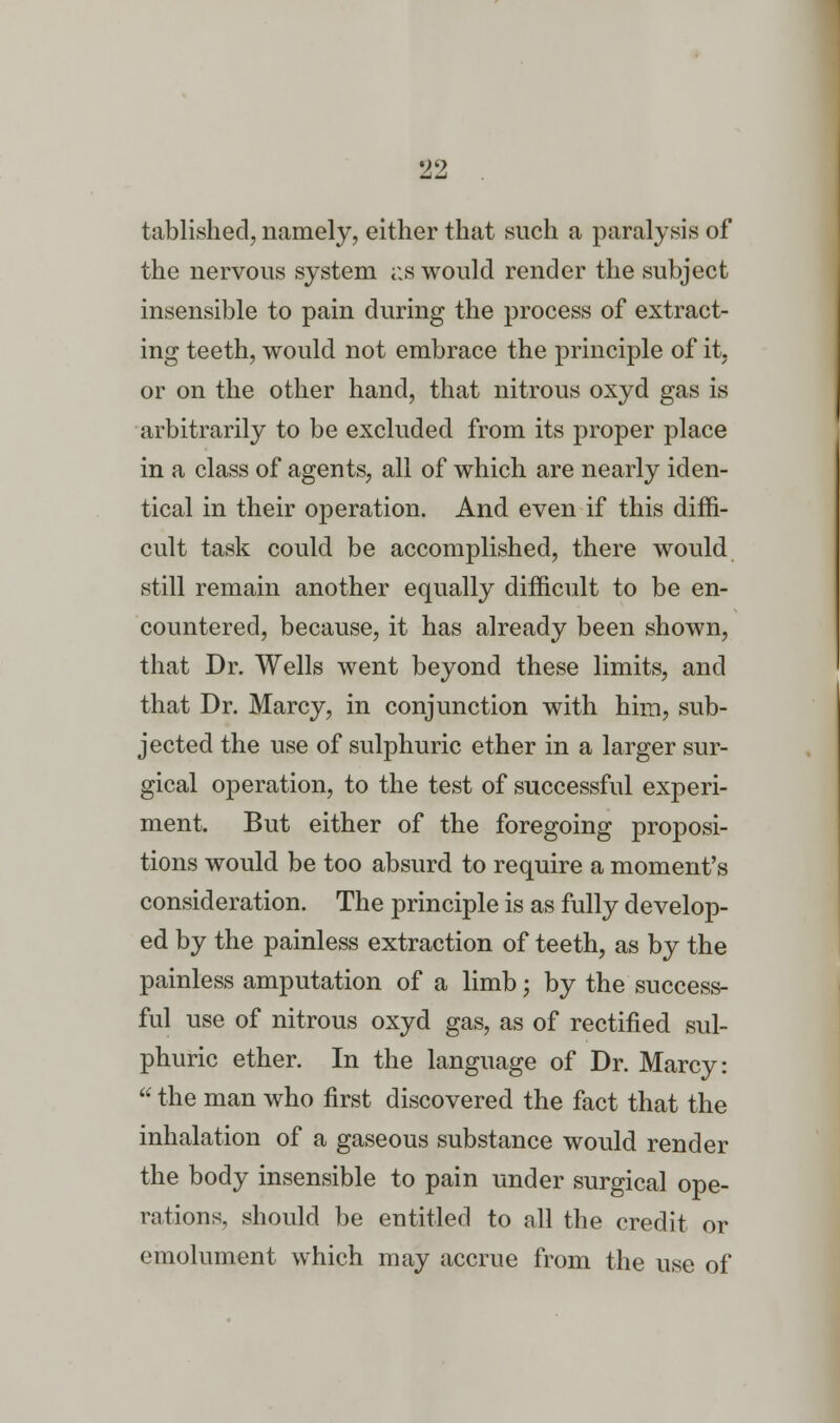 919 —' tablished, namely, either that such a paralysis of the nervous system as would render the subject insensible to pain during the process of extract- ing teeth, would not embrace the principle of it, or on the other hand, that nitrous oxyd gas is arbitrarily to be excluded from its proper place in a class of agents, all of which are nearly iden- tical in their operation. And even if this diffi- cult task could be accomplished, there would still remain another equally difficult to be en- countered, because, it has already been shown, that Dr. Wells went beyond these limits, and that Dr. Marcy, in conjunction with him, sub- jected the use of sulphuric ether in a larger sur- gical operation, to the test of successful experi- ment. But either of the foregoing proposi- tions would be too absurd to require a moment's consideration. The principle is as fully develop- ed by the painless extraction of teeth, as by the painless amputation of a limb; by the success- ful use of nitrous oxyd gas, as of rectified sul- phuric ether. In the language of Dr. Marcy:  the man who first discovered the fact that the inhalation of a gaseous substance would render the body insensible to pain under surgical ope- rations, should be entitled to all the credit or emolument which may accrue from the use of