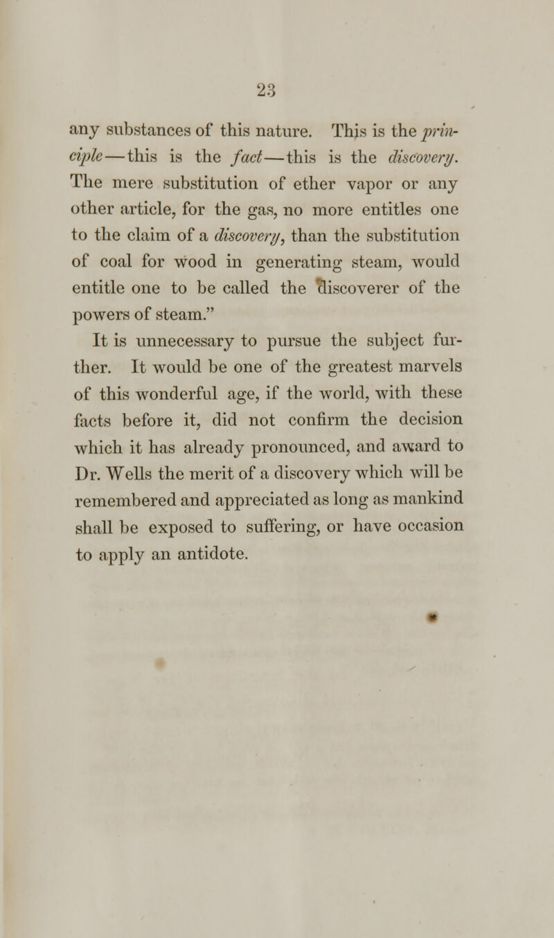 any substances of this nature. This is the prin- ciple— this is the fact—this is the discovery. The mere substitution of ether vapor or any other article, for the gas, no more entitles one to the claim of a discovery, than the substitution of coal for wood in generating steam, would entitle one to be called the discoverer of the powers of steam. It is unnecessary to pursue the subject fur- ther. It would be one of the greatest marvels of this wonderful age, if the world, with these facts before it, did not confirm the decision which it has already pronounced, and award to Dr. Wells the merit of a discovery which will be remembered and appreciated as long as mankind shall be exposed to suffering, or have occasion to apply an antidote.