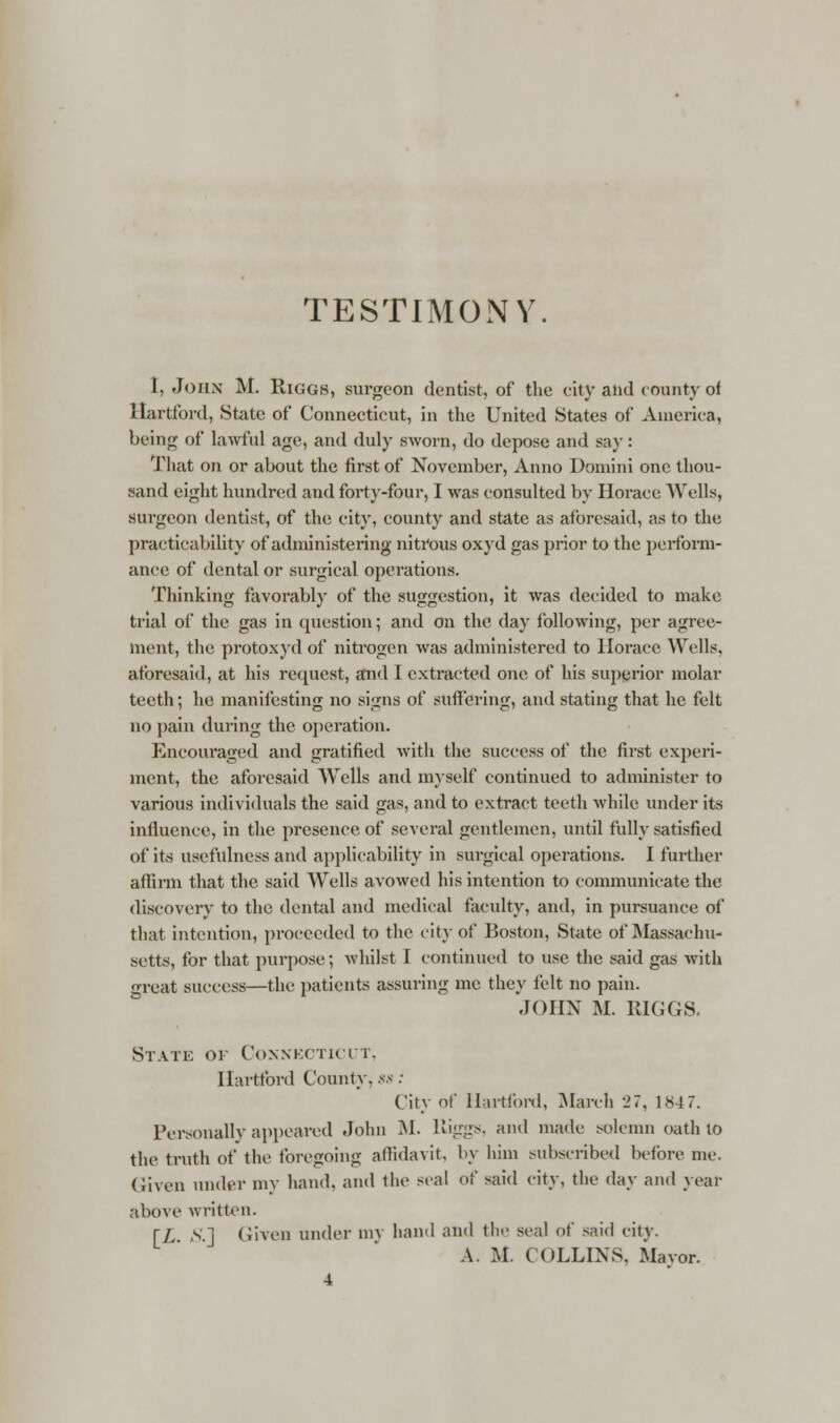 TESTIMONY I, John M. Riggs, surgeon dentist, of the city and county of Hartford, State of Connecticut, in the United States of America, being of lawful age, and duly sworn, do depose and say : That on or about the first of November, Anno Domini one thou- sand eight hundred and forty-four, I was consulted by Horace Wells, surgeon dentist, of the city, county and state as aforesaid, as to tin; practicability of administering nitrous oxyd gas prior to the perform- ance of dental or surgical operations. Thinking favorably of the suggestion, it was decided to make trial of the gas in question; and on the day following, per agree- ment, the protoxyd of nitrogen was administered to Horace Wells, aforesaid, at his request, and I extracted one of his superior molar teeth; he manifesting no signs of suffering, and stating that he felt no pain during the operation. Encouraged and gratified with the success of the first experi- ment, the aforesaid Wells and myself continued to administer to various individuals the said gas, and to extract teeth while under its influence, in the presence of several gentlemen, until fully satisfied of its usefulness and applicability in surgical operations. I further affirm that the said Wells avowed his intention to communicate the discovery to the dental and medical faculty, and, in pursuance of that intention, proceeded to the city of Boston, State of Massachu- setts, for that purpose; whilst I continued to use the said gas with great success—the patients assuring me they felt no pain. JOHN M. RIGGS. Static of Connecticut, Hartford County, ss : City of Hartford, March 27, 1847. Personally appeared John M. Riggs, and made solemn oath to the truth of the foregoing affidavit, by him subscribed before me. Given under my hand, and the seal of said city, the day and year above written. [L S.1 Given under my band and the seal of said city. A. M. COLLINS. Mayor. 4