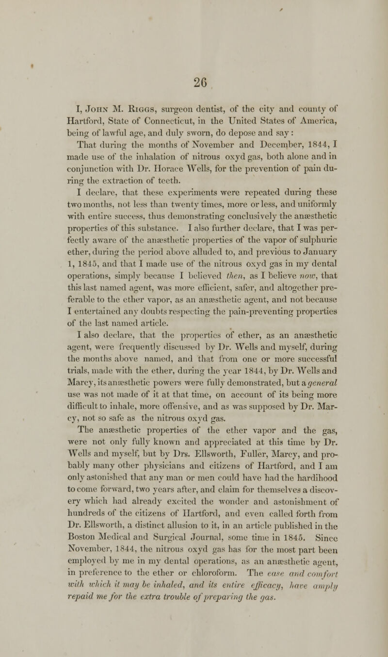 2G I, John M. Riggs, surgeon dentist, of the city and county of Hartford, State of Connecticut, in the United States of America, being of lawful age, and duly sworn, do depose and say: That during the months of November and December, 1844, I made use of the inhalation of nitrous oxyd gas, both alone and in conjunction with Dr. Horace Wells, for the prevention of pain du- ring the extraction of teeth. I declare, that these experiments were repeated during these two months, not less than twenty times, more or less, and uniformly with entire success, thus demonstrating conclusively the anaesthetic properties of this substance. I also further declare, that I was per- fectly aware of the anaesthetic properties of the vapor of sulphuric ether, during the period above alluded to, and previous to January 1, 1845, and that 1 made use of the nitrous oxyd gas in my dental operations, simply because I believed then, as I believe now, that this last named agent, was more efficient, safer, and altogether pre- ferable to the ether vapor, as an anaesthetic agent, and not because I entertained any doubts respecting the pain-preventing properties of the last named article. I also declare, that the properties of ether, as an anaesthetic agent, were frequently discussed by Dr. Wells and myself, during the months above named, and that from one or more successful trials, made with the ether, during the year 1844, by Dr. Wells and Marcy, its anaesthetic powers were fully demonstrated, but a general use was not made of it at that time, on account of its being more difficult to inhale, more offensive, and as was supposed by Dr. Mar- cy, not so safe as the nitrous oxyd gas. The anaesthetic properties of the ether vapor and the gas, were not only fully known and appreciated at this time by Dr. Wells and myself, but by Drs. Ellsworth, Fuller, Marcy, and pro- bably many other physicians and citizens of Hartford, and I am only astonished that any man or men could have had the hardihood to come forward, two years after, and claim for themselves a discov- ery which had already excited the wonder and astonishment of hundreds of the citizens of Hartford, and even called forth from Dr. Ellsworth, a distinct allusion to it, in an article published in the Boston Medical and Surgical Journal, some time in 1845. Since November, 1844, the nitrous oxyd gas lias ibr the most part been employed by me in my dental operations, as an anaesthetic agent, in preference to the ether or chloroform. The ease and comfort with which it may be inhaled, and its entire efficacy, hare amply repaid me for the extra trouble of preparing the gas.