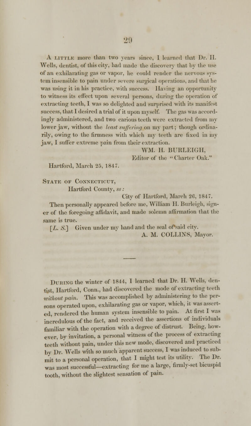 A LITTLE more than two years since, I learned that Dr. II. Wells, dentist, of this city, had made the discovery that by the use ot an exhilarating gas or vapor, be could render the nervous sys- 1 'in insensible to ]>ain under severe surgical operations, and that lie was using it in his practice, with success. Having an opportunity to witness its effect upon several persons, during the operation of extracting teeth, I was so delighted and surprised with its manifest success, that I desired a trial of it upon myself. The gas was accord- ingly administered, and two carious teeth were extracted from my lower jaw, without the least suffering on my part; though ordina- rily, owing to the firmness with which my teeth are fixed in my jaw, I suffer extreme pain from their extraction. WM. II. BURLEIGH, Editor of the Charter Oak. Hartford, March 25, 1847. State of Connecticut, Hartford County, ss: City of Hartford, March 26, IS 17. Then personally appeared before me, William II. Burleigh, sign- er of the foregoing affidavit, and made solemn affirmation that the same is true. [L. &] Given under my hand and the seal of said city. A. M. COLLIXS, Mayor. DURING the winter of 1844, I learned that Dr. II. Wells, den- tist, Hartford, Conn., had discovered the mode of extracting teeth without pain. This was accomplished by administering to the per- sons operated upon, exhilarating gas or vapor, which, it was assert- ed, rendered the human system insensible to pain. At first I was incredulous of the fact, and received the assertions of individuals familiar with the operation with a degree of distrust. Being, how- over, by invitation, a personal witness of the process of extracting teeth without pain, under this new mode, discovered and practiced by Dr. Wells with so much apparent suceess. 1 was induced to sub- mit to a personal operation, that I might test its utility. The Dr. WM most successful—extracting for me a large, firmly-set bicuspid tooth, without the slightest sensation of pain.