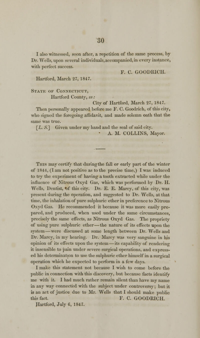 I also 'witnessed, soon after, a repetition of the same process, by Dr. Wells, upon several individuals, accompanied, in every instance, with perfect success. F. C. GOODRICH. Hartford, March 27, 1847. State of Connecticut, Hartford County, ss : City of Hartford, March 27, 1847. Then personally appeared before me F. C. Goodrich, of this city, who signed the foregoing affidavit, and made solemn oath that the same was true. \_L. S.~\ Given under my hand and the seal of said city.  A. M. COLLINS, Mayor. This may certify that during the fall or early part of the winter of 1844, (lam not positive as to the precise time,) I was induced to try the experiment of having a tooth extracted while under the influence of Nitrous Oxyd Gas, which was performed by Dr. II. Wells, Dentist, t)f this city. Dr. E. E. Marcy, of this city, was present during the operation, and suggested to Dr. Wells, at that time, the inhalation of pure sulphuric ether in preference to Nitrous Oxyd Gas. He recommended it because it was more easily pre- pared, and produced, when used under the same circumstances, precisely the same effects, as Nitrous Oxyd Gas. The propriety of using pure sulphuric ether—the nature of its effects upon the system — were discussed at some length between Dr. Wells and Dr. Marcy, in my hearing. Dr. Marcy was very sanguine in his opinion of its effects upon the system—its capability of rendering it insensible to pain under severe surgical operations, and express- ed his determination to use the sulphuric ether himself in a surgical operation which he expected to perform in a few days. I make this statement not because I wish to come before the public in connection with this discovery, but because facts identify me with it. I had much rather remain silent than have my name in any way connected with the subject under controversy; but it is an act of justice due to Mr. Wells that I should make public this fact. F. C. GOODRICH. Hartford, July 6, 1847.