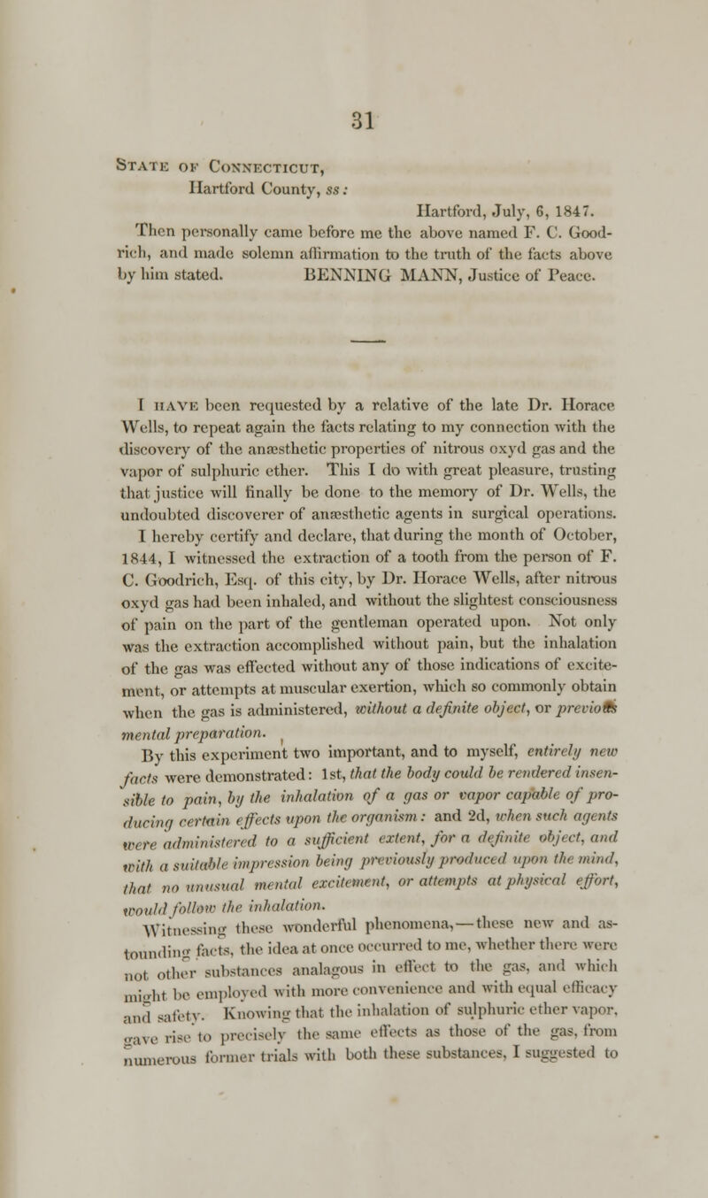 Static ok Connecticut, Hartford County, ss: Hartford, July, 6, 1847. Then personally came before me the above named F. C. Good- rich, and made solemn affirmation to the truth of the facts above by him stated. BENNING MANN, Justice of Peace. I have been requested by a relative of the late Dr. Horace Wells, to repeat again the facts relating to my connection with the discovery of the anaesthetic properties of nitrous oxyd gas and the vapor of sulphuric ether. This I do with great pleasure, trusting that justice will finally be done to the memory of Dr. Wells, the undoubted discoverer of anaesthetic agents in surgical operations. I hereby certify and declare, that during the month of October, 1844, I witnessed the extraction of a tooth from the person of F. C. Goodrich, Esq. of this city, by Dr. Horace Wells, after nitrous oxyd gas had been inhaled, and without the slightest consciousness of pain on the part of the gentleman operated upon. Not only was the extraction accomplished without pain, but the inhalation of the as was effected without any of those indications of excite- ment, or attempts at muscular exertion, which so commonly obtain when the gas is administered, without a definite object, or p>revio9s mental preparation. By this experiment two important, and to myself, entirely new facts were demonstrated: 1st, that the body could be rendered insen- sible to pain, by the inhalation of a gas or vapor capable of pro- ducinq certain effects upon the organism : and 2d, when such agents were administered to a sufficient extent, for a definite abject, and with a suitable impression being previously produced upon the mind, that nonnustml mental excitement, or attempts at physical effort, would follme the inhalation. Witnessing these wonderful phenomena. —these new and as- tounding fads, the idea at once occurred to me. whether there were not other substances analagous in effect to the gas. and which might be employed with more convenience and with equal efficacy and safety. Knowing that the inhalation of sulphuric ether vapor. gave rise to precisely the same effects as those of the gas, from numerous former trial.- with both these substances. I suggested to