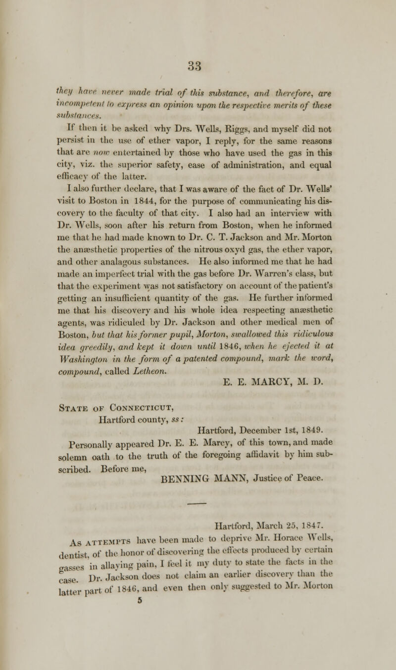 they have never made trial of this substance, and therefore, are incompetent to express an opinion upon the respective merits of these substances. If then it be asked why Drs. Wells, Riggs, and myself did not persist in the use of ether vapor, I reply, for the same reasons that are now entertained by those who have used the gas in this city, viz. the, superior safety, ease of administration, and equal efficacy of the latter. I also further declare, that I was aware of the fact of Dr. Wells' visit to Boston in 1844, for the purpose of communicating his dis- covery to the faculty of that city. I also had an interview with Dr. Wells, soon after his return from Boston, when he informed me that he had made known to Dr. C. T. Jackson and Mr. Morton the anaesthetic properties of the nitrous oxyd gas, the ether vapor, and other analagous substances. He also informed me that he had made an imperfect trial with the gas before Dr. Warren's class, but that the experiment was not satisfactory on account of the patient's getting an insufficient quantity of the gas. He further informed me that his discovery and his whole idea respecting ana;sthetic agents, was ridiculed by Dr. Jackson and other medical men of Boston, but that his former pupil, Morton, swallowed this ridiculous idea greedily, and kept it down until 1846, when he ejected it at Washington in the form of a patented compound, mark the word, compound, called Letheon. E. E. MARCY, M. D. State of Connecticut, Hartford county, ss : Hartford, December 1st, 1849. Personally appeared Dr. E. E. Marcy, of this town, and made solemn oath to the truth of the foregoing affidavit by him sub- scribed. Before me, BENNING MANN, Justice of Peace. Hartford, March 25, 1847. As attempts have been made to deprive Mr. Horace Wells, dentist, of the honor of discovering the effects produced by certain gasseg in allaying pain. 1 feel it my duty to state the facts in the case Dr. Jackson does not claim an earlier discovery than the latter part of 1846, and even then only suggested to Mr. Morton