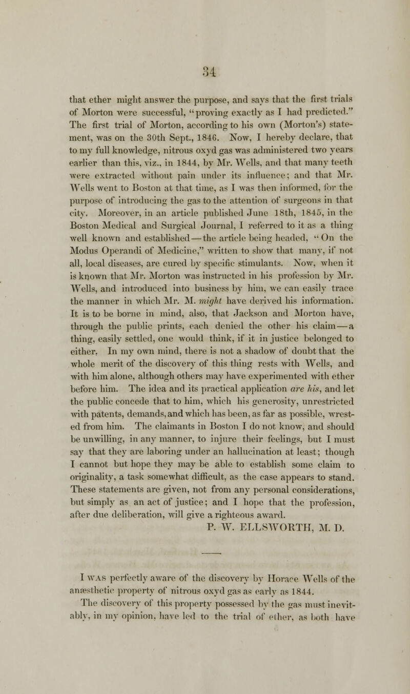 that ether might answer the purpose, and says that the first trials of Morton were successful, proving exactly as I had predicted. The first trial of Morton, according to his own (Morton's) state- ment, was on the 30th Sept., 184G. Now, I hereby declare, that to my full knowledge, nitrous oxyd gas was administered two years earlier than this, viz., in 1844, by Mr. Wells, and that many teeth were extracted without pain under its influence; and that Mr. Wells went to Boston at that time, as I was then informed, for the purpose of introducing the gas to the attention of surgeons in that city. Moreover, in an article published June 18th, 1845, in the Boston Medical and Surgical Journal, I referred to it as a thing well known and established — the article being headed, On the Modus Operandi of Medicine, written to show that many, if not all, local diseases, are cured by specific stimulants. Now, when it is known that Mr. Morton was instructed in his profession by Mr. Wells, and introduced into business by him, we can easily trace the manner in which Mr. M. might have derived his information. It is to be borne in mind, also, that Jackson and Morton have, through the public prints, each denied the other his claim — a thing, easily settled, one would think, if it in justice belonged to either, In my own mind, there is not a shadow of doubt that the whole merit of the discovery of this thing rests with Wells, and with him alone, although others may have experimented with ether before him. The idea and its practical application are his, and let the public concede that to him, which his generosity, unrestricted with patents, demands, and which has been, as far as possible, wrest- ed from him. The claimants in Boston I do not know, and should be unwilling, in any manner, to injure their feelings, but I must say that they are laboring under an hallucination at least; though I cannot but hope they may be able to establish some claim to originality, a task somewhat difficult, as the case appears to stand. These statements are given, not from any personal considerations, but simply as an act of justice; and I hope that the profession, after due deliberation, will give a righteous award. P. W. ELLSWORTH, M. D. I was perfectly aware of the discovery by Horace Wells of the anaesthetic property of nitrous oxyd gas as early as 1844. The discovery of this property possessed by the <>as must inevit- ably, in my opinion, have led to the trial of ether, as both have