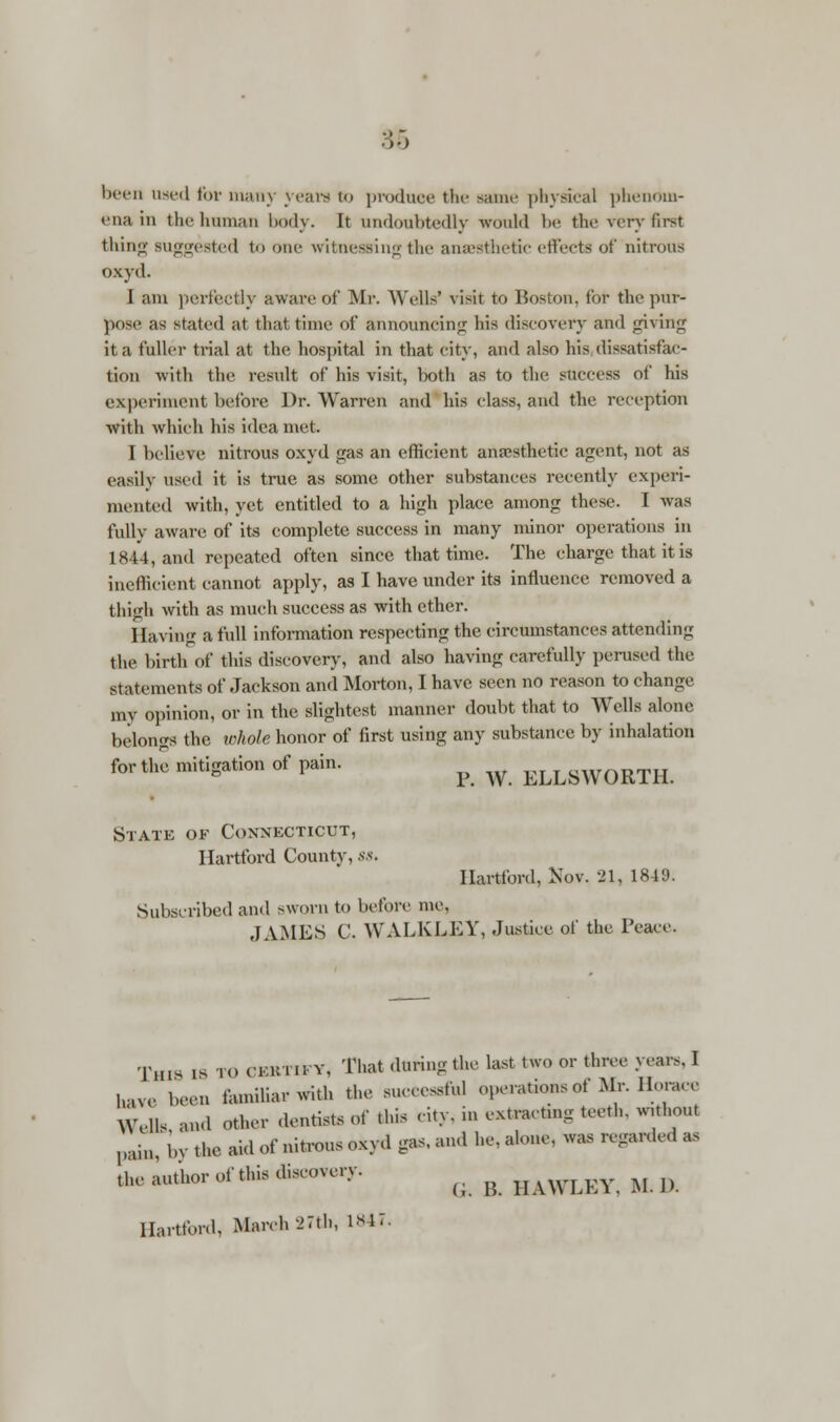 been used for many years to produce the same physical phenom- ena in the human body. It undoubtedly would be (he very first thing suggested to one witnessing the anaesthetic effects of nitrous oxyd. I am perfectly aware of Mr. Wells' visit to Boston. Cor the pur- pose as stated at that time of announcing his discovery and giving it a fuller trial at the hospital in that city, and also his dissatisfac- tion with the result of his visit, both as to the success of his experiment before Dr. Warren and his class, and the reception with which his idea met. I belieYe nitrous oxyd gas an efficient anesthetic agent, not as easily used it is true as some other substances recently experi- mented with, yet entitled to a high place among these. I was fully aware of its complete success in many minor operations in 1844, and repeated often since that time. The charge that it is inefficient cannot apply, as I have under its influence removed a thigh with as much success as with ether. Having a full information respecting the circumstances attending the birth of this discovery, and also having carefully perused the statements of Jackson and Morton, I have seen no reason to change my opinion, or in the slightest manner doubt that to Wells alone belongs the whole honor of first using any substance by inhalation for the mitigation of pain. p ^ ELLSWORTH. State of Connecticut, Hartford County, ss. Hartford, Nov. 21. 1849. Subscribed and sworn to before me. JAMES C. WALKLEY, Justice of the Peace. Xh« is TO CBRTM-Y, That during the last two or three years. I have been familiar with the successful operations of Mr. Horace Wells and other dentists of this city, in cxtractmg teeth, without ])aiM; bv the aid of nitrous oxyd gas, and he, atone, was regarded as ^a^l^r of to discovery. G. R HAWLEY, M.D. Hartford, March-27th, is M