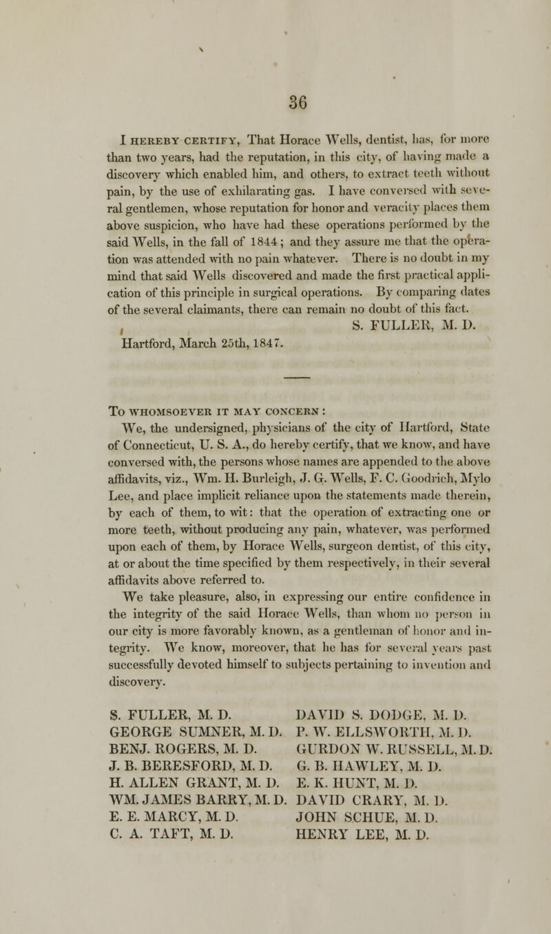 I hereby certify, That Horace Wells, dentist, lias, for more than two years, had the reputation, in this city, of having made a discovery which enabled him, and others, to extract teeth without pain, by the use of exhilarating gas. I have conversed with seve- ral gentlemen, whose reputation for honor and veracity places them above suspicion, who have had these operations performed by the said Wells, in the fall of 1844 ; and they assure me that the opera- tion was attended with no pain whatever. There is no doubt in my mind that said Wells discovered and made the first practical appli- cation of this principle in surgical operations. By comparing dates of the several claimants, there can remain no doubt of this fact. f S. FULLER, M. D. Hartford, March 25th, 1847. To whomsoever it may concern : We, the undersigned, physicians of the city of Hartford, State of Connecticut, U. S. A., do hereby certify, that we know, and have conversed with, the persons whose names are appended to the above affidavits, viz., Wm. H. Burleigh, J. G. Wells, F. C. Goodrich, Mylo Lee, and place implicit reliance upon the statements made therein, by each of them, to wit: that the operation of extracting one or more teeth, without producing any pain, whatever, was performed upon each of them, by Horace Wells, surgeon dentist, of this city, at or about the time specified by them respectively, in their several affidavits above referred to. We take pleasure, also, in expressing our entire confidence in the integrity of the said Horace Wells, than whom no person in our city is more favorably known, as a gentleman of honor and in- tegrity- We know, moreover, that he has for several years past successfully devoted himself to subjects pertaining to invention and discovery. S. FULLER, M. D. DAVID S. DODGE, M. D. GEORGE SUMNER, M. D. P. W. ELLSWORTH, M. I). BENJ. ROGERS, M. D. GURDON W. RUSSELL, M. 1). J. B. BERESFORD, M. D. G. B. HAWLEY, M. D. H. ALLEN GRANT, M. D. E. K. HUNT, M. 1). WM. JAMES BARRY, M. D. DAVID CRARY, M. D. E. E. MARCY, M. D. JOHN SCHUE, M. D. C. A. TAFT, M. D. HENRY LEE, M. D.