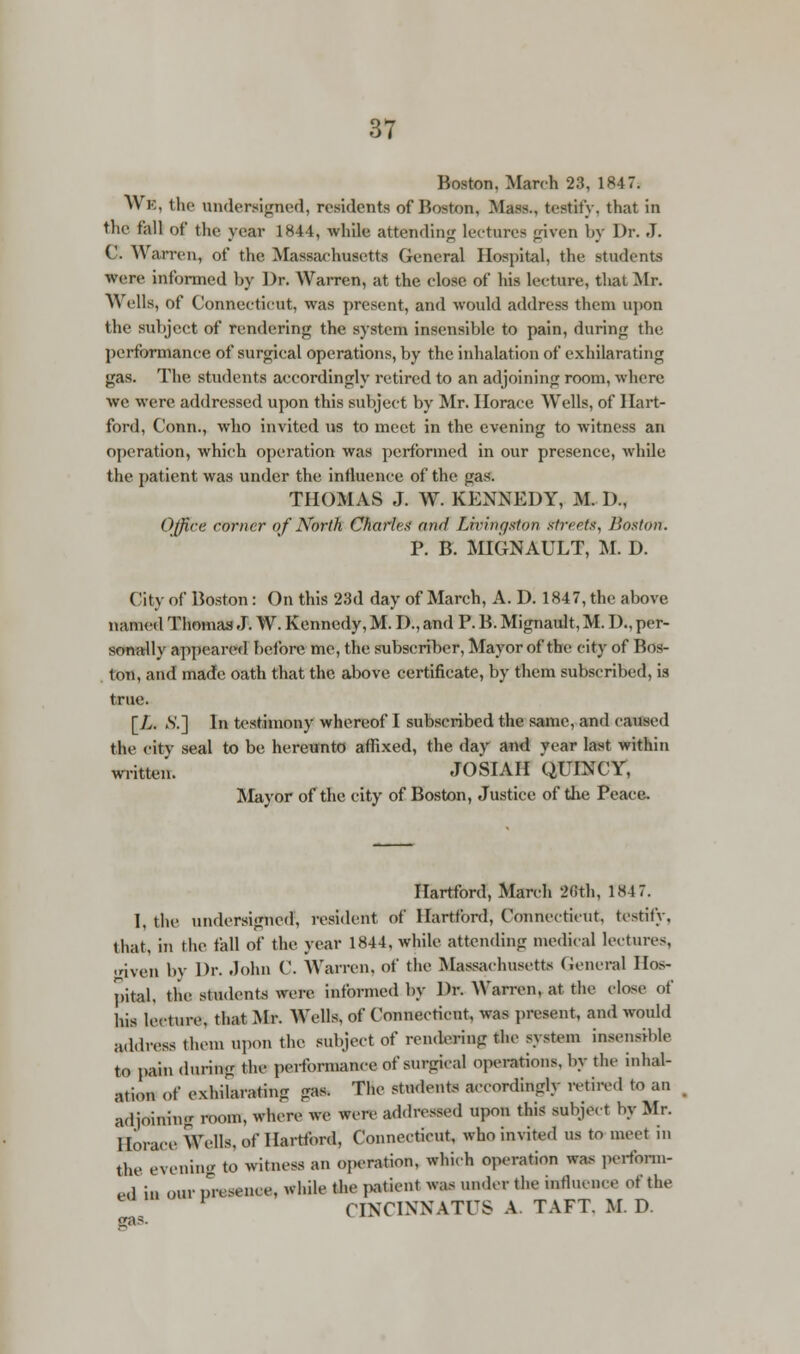 Boston. March 23, 1847: WB, the Undersigned, residents of Boston, Mass., testily, that in the fall of the year 1844, while attending lectures given by Dr. J. C. Warren, of the Massachusetts General Hospital, the students were informed by Dr. Warren, at the close of his lecture, that Mr. Wells, of Connecticut, was present, and would address them upon the subject of rendering the system insensible to pain, during the performance of surgical operations, by the inhalation of exhilarating gas. The students accordingly retired to an adjoining room, where we were addressed upon this subject by Mr. Horace, Wells, of Hart- ford, Conn., who invited us to meet in the evening to witness an operation, which operation was performed in our presence, while the patient was under the influence of the gas. THOMAS J. W. KENNEDY, M. D., Office corner of North Charles ami Livingston streets, Boston. P. B. MIGNAULT, M. D. ( 'it v of Boston: On this 23d day of March, A. D. 1847, the above named Thomas J. W. Kennedy, M. D., and P. B. Mignault, M. I)., per- sonally appeared before me, the subscriber, Mayor of the city of Bos- ton, and made oath that the above certificate, by them subscribed, is true. [L. SJ] In testimony whereof I subscribed the same, and caused the citv seal to be hereunto affixed, the day and year last within written. JOSIAH QUINCY, Mayor of the city of Boston, Justice of the Peace. Hartford, March fWh, 1'847. I, the undersigned, resident of Hartford, Connecticut, testify. that, in the fall of the year 1844, while attending medical lectures, 'riven by Dr. John C. Warren, of the Massachusetts General Hos- pital, tlie students were informed by Dr. Warren, at the close of his lecture, tliat Mr. Wells, of Connecticut, was present, and would address them Upon the subject of rendering the system insensible to pain during the performance of surgical operations, by the inhal- ation of exhUarating gas. The students accordingly retired to an adjoining room, where we were addressed upon this subject by Mr. Horace Wells, of Hartford, Connecticut, who invited us to meet in the evening to witness an operation, which operation was perform- ed in our presence, while the patient was under the influence of the CINCINNATI'S A TAFT. M. D.