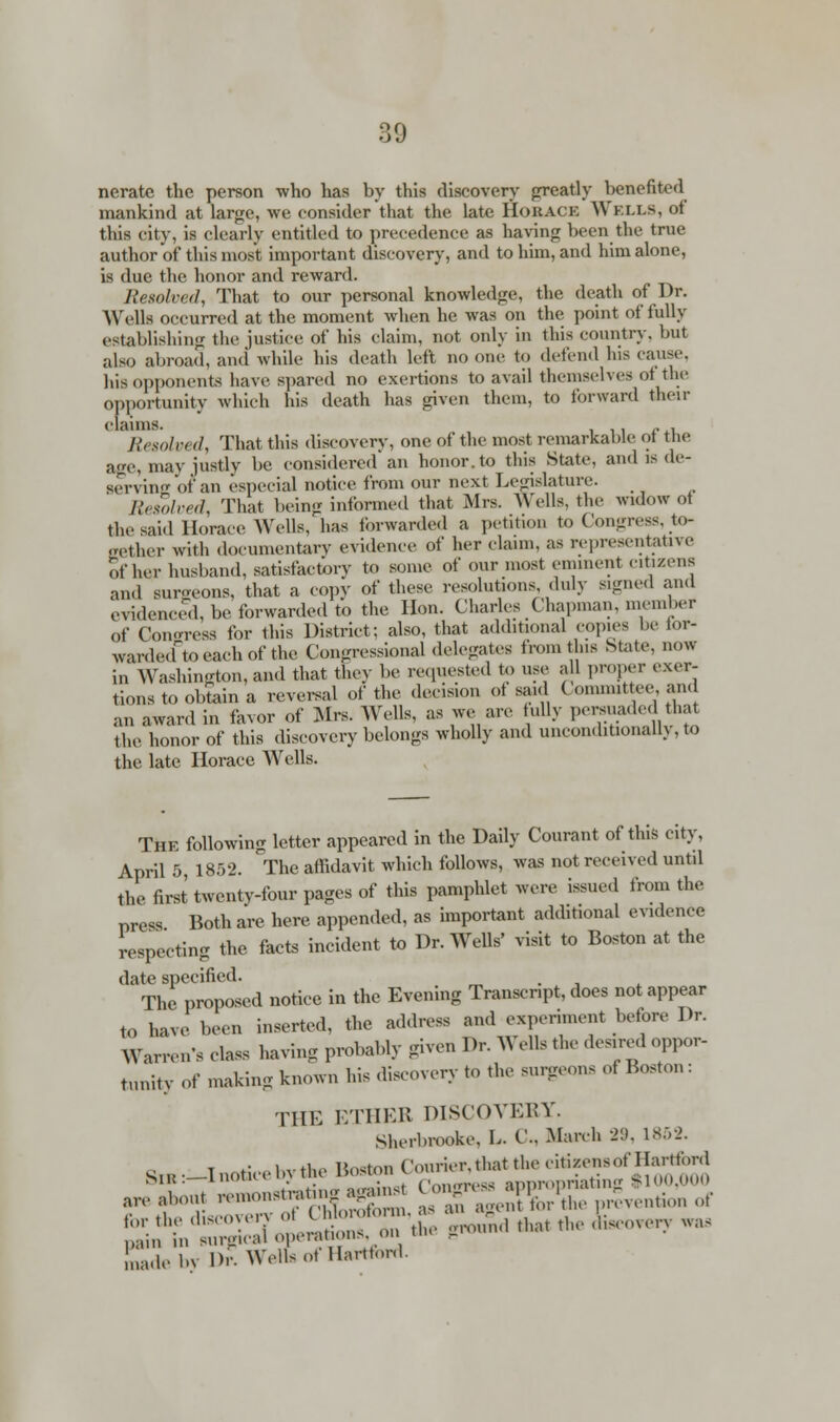 nerate the person who has by this discovery greatly benefited mankind at large, we consider that the late HORACE ~\\ ELM, of this city, is clearly entitled to precedence as having been the true author of this most important discovery, and to him, and him alone, is due the honor and reward. Resolved, That to our personal knowledge, the death of Dr. Wells occurred at the moment when he was on the point of fully establishing the justice of his claim, not only in this country, but also abroad, and while his death left no one to defend his cause, his opponents have spared no exertions to avail themselves of the opportunity which his death has given them, to forward then- claims. _ . Resolved, That this discovery, one of the most remarkable ol the age, may justly be considered an honor, to this State, and e de- serving of an ('special notice from our next Legislature. Resolved, That being informed that Mrs. Wells, the widow ot the said Horace Wells, has forwarded a petition to Congress, to- gether with documentary evidence of her claim, as representative of her husband, satisfactory to some of our most eminent citizens and surgeons, that a copy of these resolutions, duly signed and evidenced, be forwarded to the Hon. Charles Chapman, member of Congress for this District; also, that additional copies be lor- wardeoftoeachof the Congressional delegates from this State, now in Washington, and that they be requested to use all proper exer- tions to obtain a reversal of the decision of said ( ommittee, and an award in favor of Mrs. Wells, as we are fully persuade, that the honor of this discovery belongs wholly and unconditionally, to the late Horace Wells. Thk following letter appeared in the Daily Courant of this city, April 5, 1852. The affidavit which follows, was not received until the first twenty-four pages of this pamphlet were issued from the press Both are here appended, as important additional evidence respecting the facts incident to Dr. Wells' visit to Boston at the date specified. The proposed notice in the Evening Transcr.pt, does not appear to have been inserted, the address and experiment before Dr. Warren's class having probably given Dr. Wells the desired oppor- tunity Of making known his discovery to the surgeons of Boston: THE ETHEB DISCOVERY. Sherbrooke, L. C, March 29, 1852. S^-InotieebytfceBost^ are about ,,,,,;., ££- ^gZSBS prevention of P£debv Dr.Welfs of Hartford.