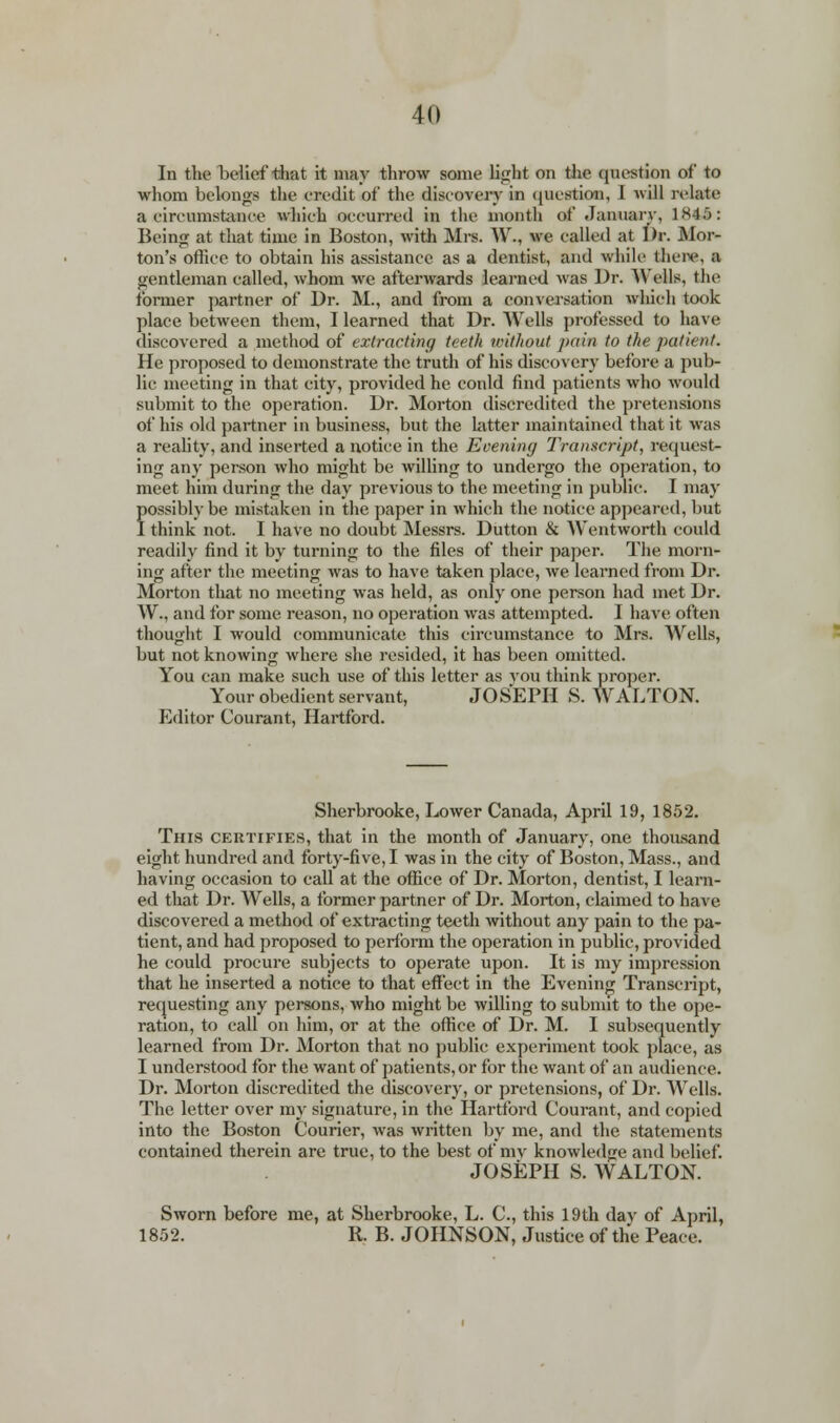 In the belief that it may throw some tight on the question of to whom belongs the credit of the discovery in question, I will relate a circumstance which oecurred in the month of January, 1845: Being at that time in Boston, with Mrs. W., we called at Dr. Mor- ton's office to obtain his assistance as a dentist, and while there, a gentleman called, whom we afterwards learned was Dr. Wells, the former partner of Dr. M., and from a conversation which took place between them, I learned that Dr. Wells professed to have discovered a method of extracting teeth without pain to the patient. He proposed to demonstrate the truth of his discovery before a pub- lic meeting in that city, provided he conld find patients who would submit to the operation. Dr. Morton discredited the pretensions of his old partner in business, but the latter maintained that it was a reality, and inserted a notice in the Evening Transcript, request- ing any person who might be willing to undergo the operation, to meet him during the day previous to the meeting in public. I may fossibly be mistaken in the paper in which the notice appeared, but think not. I have no doubt Messrs. Dutton & Wentworth could readily find it by turning to the files of their paper. The morn- ing after the meeting was to have taken place, we learned from Dr. Morton that no meeting was held, as only one person had met Dr. W., and for some reason, no operation was attempted. I have often thought I would communicate this circumstance to Mrs. Wells, but not knowing where she resided, it has been omitted. You can make such use of this letter as you think proper. Your obedient servant, JOSEPH S.WALTON. Editor Courant, Hartford. Sherbrooke, Lower Canada, April 19, 1852. This certifies, that in the month of January, one thousand eight hundred and forty-five, I was in the city of Boston, Mass., and having occasion to call at the office of Dr. Morton, dentist, I learn- ed that Dr. Wells, a former partner of Dr. Morton, claimed to have discovered a method of extracting teeth without any pain to the pa- tient, and had proposed to perform the operation in public, provided he could procure subjects to operate upon. It is my impression that he inserted a notice to that effect in the Evening Transcript, requesting any persons, who might be Avilling to submit to the ope- ration, to call on him, or at the office of Dr. M. I subsequently learned from Dr. Morton that no public experiment took place, as I understood for the want of patients, or for the want of an audience. Dr. Morton discredited the discovery, or pretensions, of Dr. Wells. The letter over my signature, in the Hartford Courant, and copied into the Boston Courier, was written by me, and the statements contained therein are true, to the best of mv knowledge and belief. JOSEPH S. WALTON. Sworn before me, at Sherbrooke, L. C, this 19th dav of April, 1852. R. B. JOHNSON, Justice of the Peace.