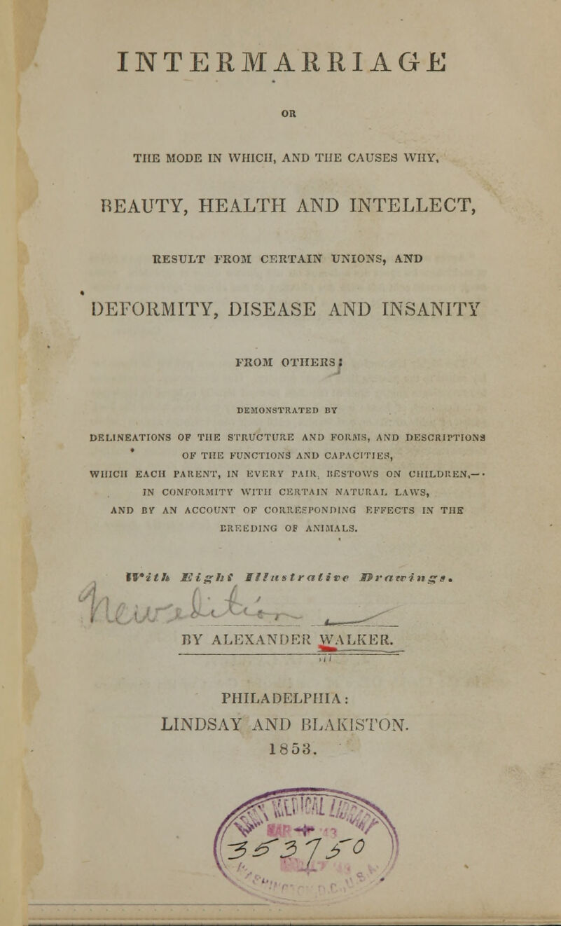 INTERMARRIAGE OR THE MODE IN WHICH, AND THE CAUSES WHY. BEAUTY, HEALTH AND INTELLECT, RESULT FROM CERTAIN UNIONS, AND DEFORMITY, DISEASE AND INSANITY FROM OTHERSJ DEMONSTRATED BY DELINEATIONS OF THE STRUCTURE AND FORMS, AND DESCRIPTIONS OF THE FUNCTION'S AND CAPACITIES, WHICH EACH PARENT, IN EVERY PAIR, BESTOWS ON CHILDREN,—• IN CONFORMITY WITH CERTAIN NATURAL, LAWS, AND BY AN ACCOUNT OF CORRESPONDING EFFECTS IN THE BREEDING OF ANIMALS. With mtsrlii Illustrative MSvatrinss* BY ALEXANDER jVALKEfc —-j PHILADELPHIA: LINDSAY AND BLAKISTON. 1853.