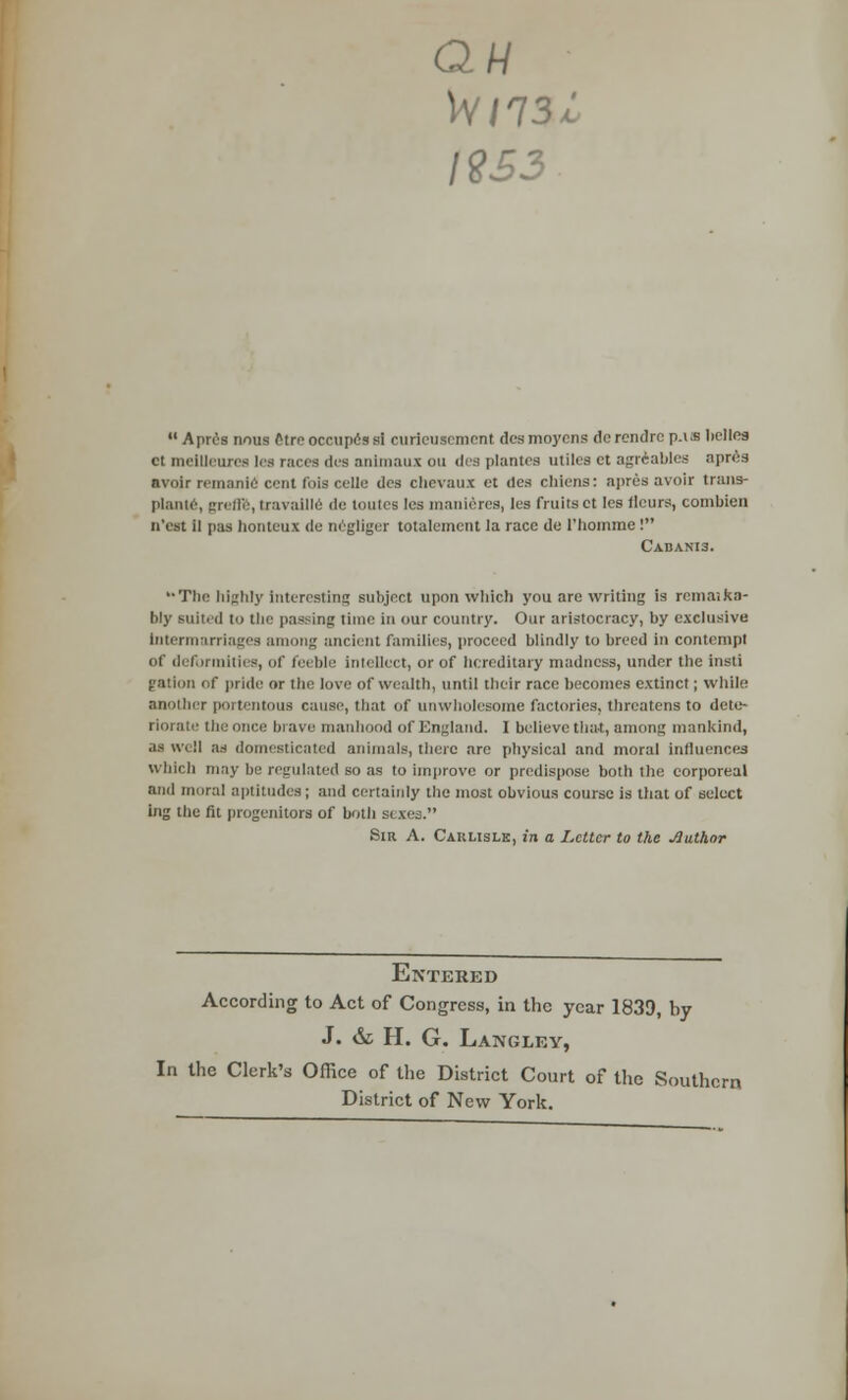 QW W/73 19 S3 JL Apres nousOtreoccupissi curieusement desmoycns derendrep.lS belles ct mellleuree lea races due animaux ou des plantcs utiles et agreables apres avoir remanie cent Ibis cello des chevaux et des chiens: aprcs avoir trans- plante, graflfe, travallle de toutcs les manieres, les fruits ct Ies flours, combicn n'est ii paa honteux de negiiger totalement la race de 1'hoinme ! Cabanis. The highly Interesting subject upon which you are writing is remaika- bly suited to tlie passing time in our country. Our aristocracy, by exclusive Intermarriages a ng ancient families, proceed blindly to breed in contempt of deformities, of feeble intellect, or of hereditary madness, under the insti gation of pride or the love of wealth, until their race becomes extinct; while another portentous cause, that of unwholesome factories, threatens to deto- theonce brave manhood of England. I believe that, among mankind, as well as domesticated animals, there arc physical and moral influences which may be regulated so as to improve or predispose both the corporeal and mural aptitudes; and certainly the most obvious course is that of select big the fit progenitors of both sexes. Sir A. Caklislk, in a Letter to the Author Entered According to Act of Congress, in the year 1839, by J. & H. G. Langley, In the Clerk's Office of the District Court of the Southern District of New York.